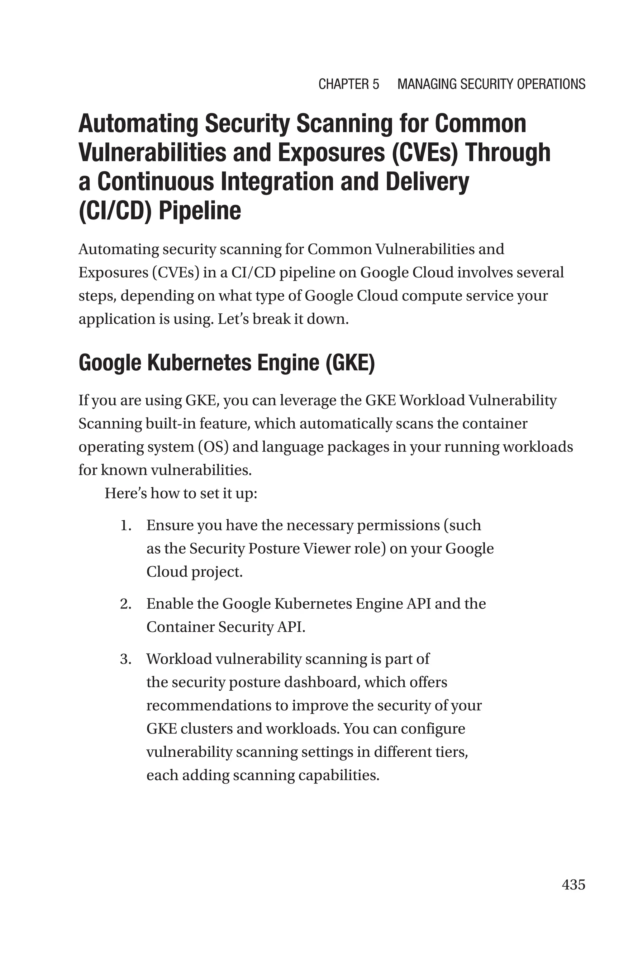 435

Automating Security Scanning for Common
Vulnerabilities and Exposures (CVEs) Through
a Continuous Integration and Delivery
(CI/CD) Pipeline
Automating security scanning for Common Vulnerabilities and
Exposures (CVEs) in a CI/CD pipeline on Google Cloud involves several
steps, depending on what type of Google Cloud compute service your
application is using. Let’s break it down.

Google Kubernetes Engine (GKE)
If you are using GKE, you can leverage the GKE Workload Vulnerability
Scanning built-in feature, which automatically scans the container
operating system (OS) and language packages in your running workloads
for known vulnerabilities.
Here’s how to set it up:
1. Ensure you have the necessary permissions (such
as the Security Posture Viewer role) on your Google
Cloud project.
2. Enable the Google Kubernetes Engine API and the
Container Security API.
3. Workload vulnerability scanning is part of
the security posture dashboard, which offers
recommendations to improve the security of your
GKE clusters and workloads. You can configure
vulnerability scanning settings in different tiers,
each adding scanning capabilities.
Chapter 5 Managing Security Operations
 