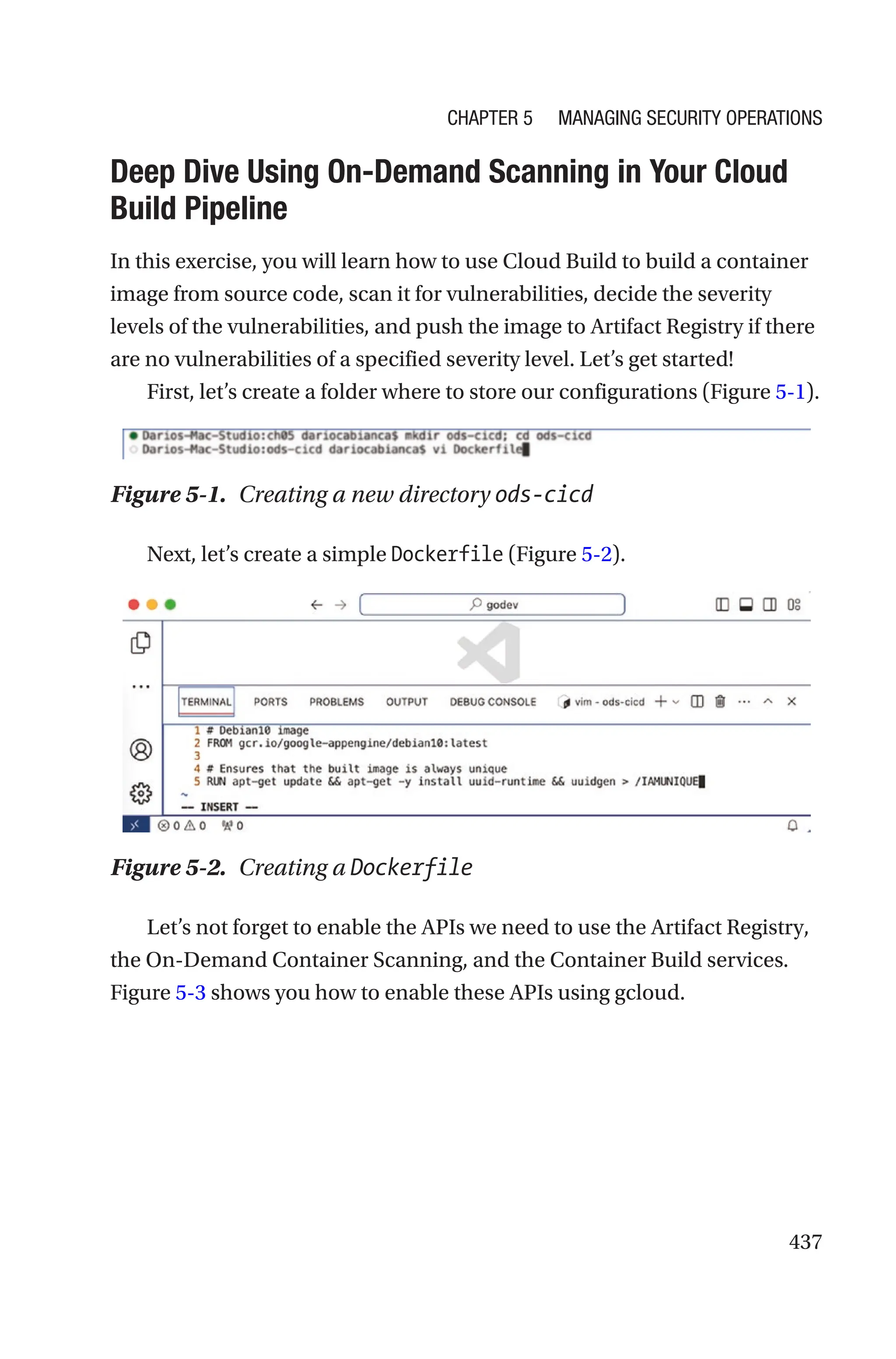 437

Deep Dive Using On-Demand Scanning in Your Cloud
Build Pipeline
In this exercise, you will learn how to use Cloud Build to build a container
image from source code, scan it for vulnerabilities, decide the severity
levels of the vulnerabilities, and push the image to Artifact Registry if there
are no vulnerabilities of a specified severity level. Let’s get started!
First, let’s create a folder where to store our configurations (Figure 5-1).
Figure 5-1. Creating a new directory ods-cicd
Next, let’s create a simple Dockerfile (Figure 5-2).
Figure 5-2. Creating a Dockerfile
Let’s not forget to enable the APIs we need to use the Artifact Registry,
the On-Demand Container Scanning, and the Container Build services.
Figure 5-3 shows you how to enable these APIs using gcloud.
Chapter 5 Managing Security Operations
 
