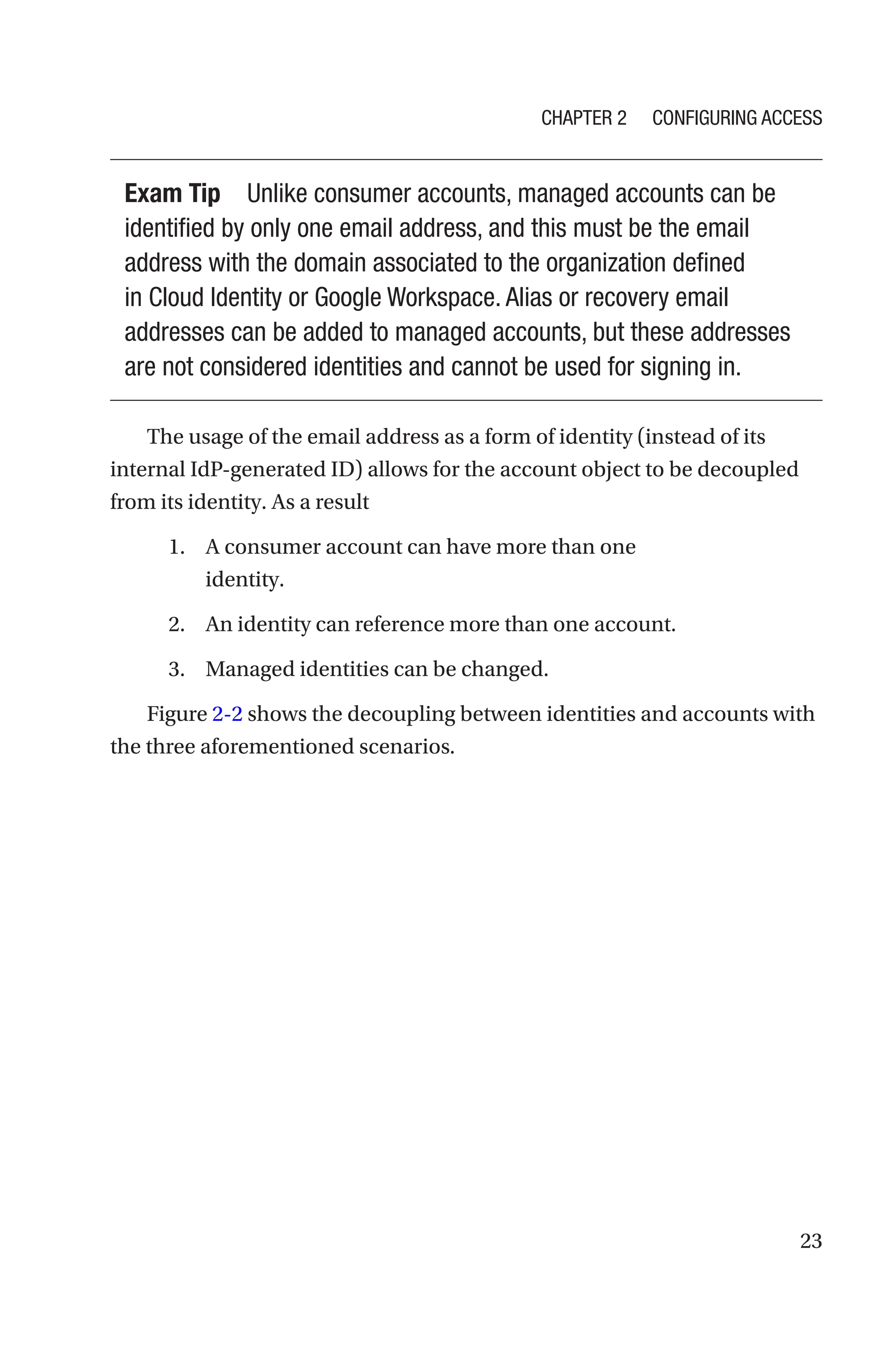 23
Exam Tip Unlike consumer accounts, managed accounts can be
identified by only one email address, and this must be the email
address with the domain associated to the organization defined
in Cloud Identity or Google Workspace. Alias or recovery email
addresses can be added to managed accounts, but these addresses
are not considered identities and cannot be used for signing in.
The usage of the email address as a form of identity (instead of its
internal IdP-generated ID) allows for the account object to be decoupled
from its identity. As a result
1. A consumer account can have more than one
identity.
2. An identity can reference more than one account.
3. Managed identities can be changed.
Figure 2-2 shows the decoupling between identities and accounts with
the three aforementioned scenarios.
Chapter 2 Configuring Access
 
