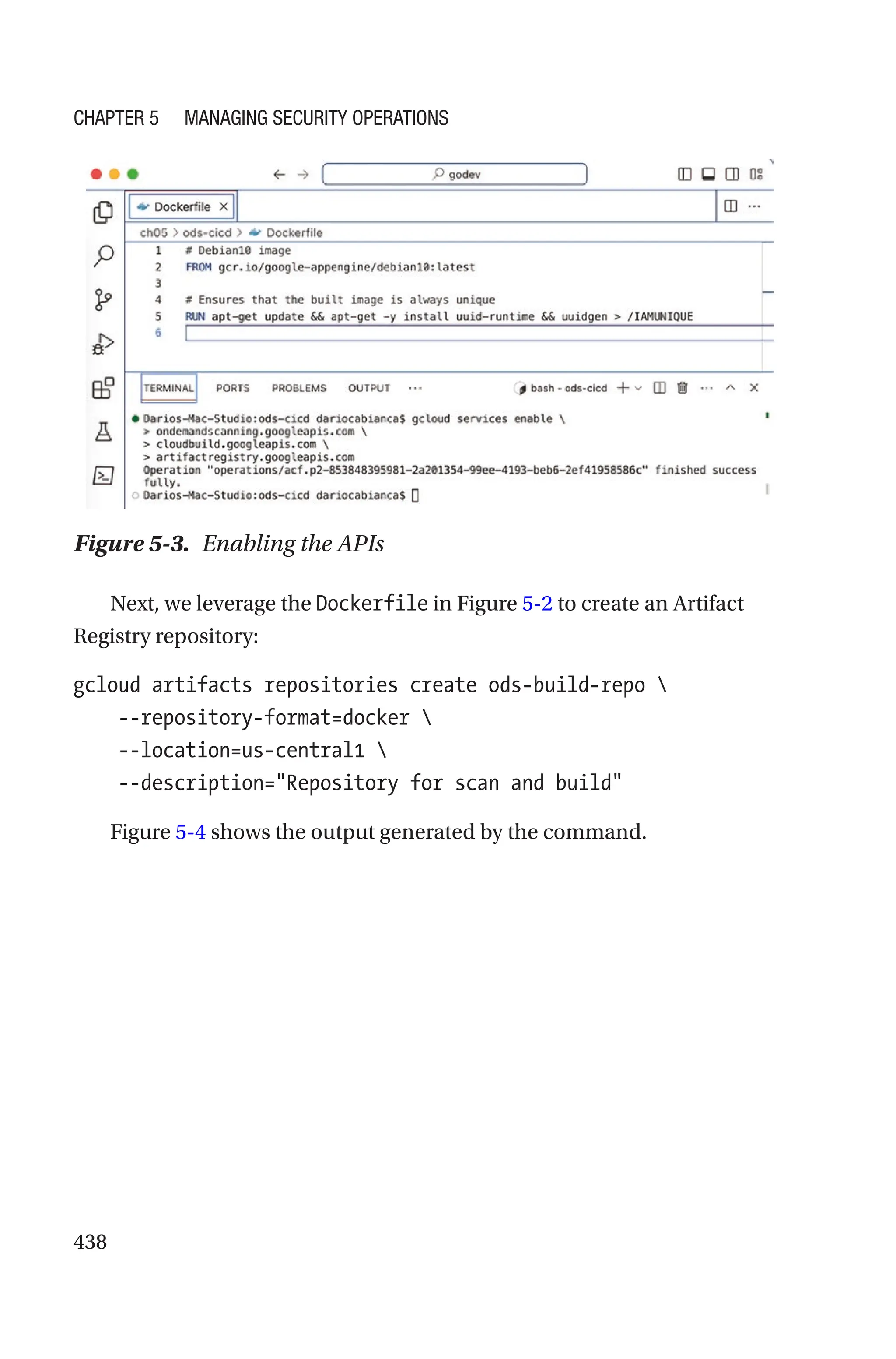 438
Figure 5-3. Enabling the APIs
Next, we leverage the Dockerfile in Figure 5-2 to create an Artifact
Registry repository:
gcloud artifacts repositories create ods-build-repo 
    --repository-format=docker 
    --location=us-central1 
    --description=Repository for scan and build
Figure 5-4 shows the output generated by the command.
Chapter 5 Managing Security Operations
 