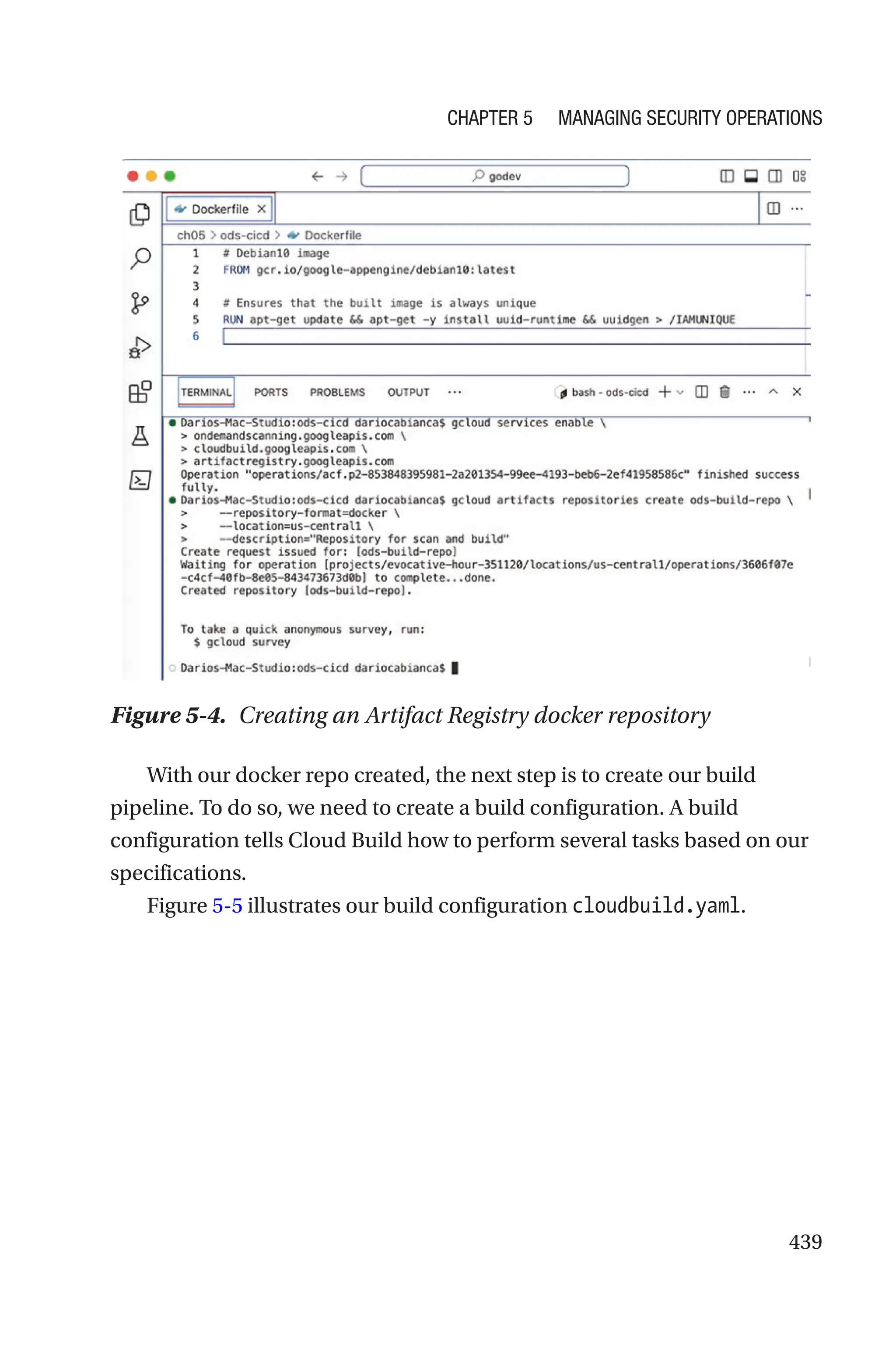 439
Figure 5-4. Creating an Artifact Registry docker repository
With our docker repo created, the next step is to create our build
pipeline. To do so, we need to create a build configuration. A build
configuration tells Cloud Build how to perform several tasks based on our
specifications.
Figure 5-5 illustrates our build configuration cloudbuild.yaml.
Chapter 5 Managing Security Operations
 