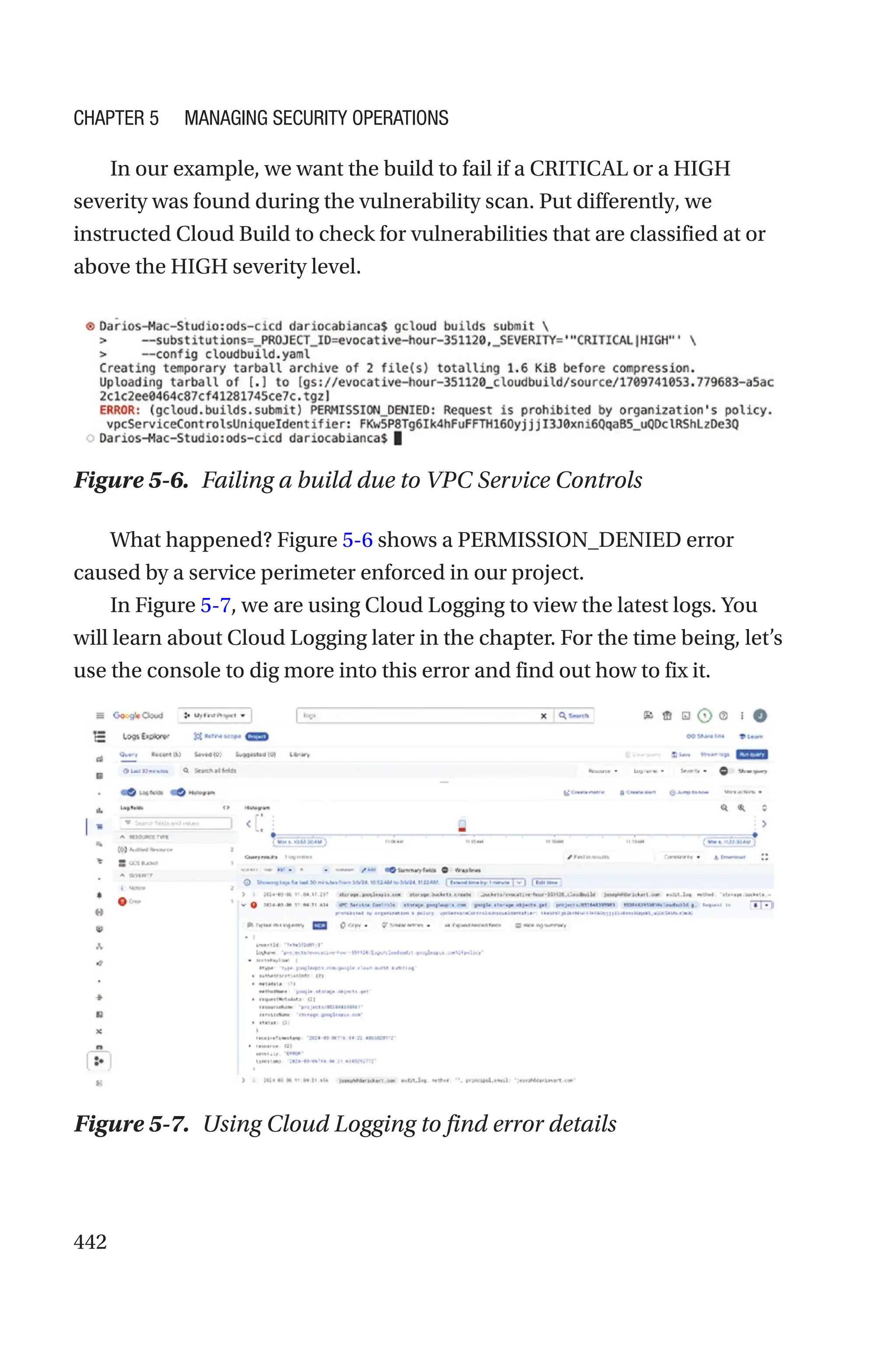 442
In our example, we want the build to fail if a CRITICAL or a HIGH
severity was found during the vulnerability scan. Put differently, we
instructed Cloud Build to check for vulnerabilities that are classified at or
above the HIGH severity level.
What happened? Figure 5-6 shows a PERMISSION_DENIED error
caused by a service perimeter enforced in our project.
In Figure 5-7, we are using Cloud Logging to view the latest logs. You
will learn about Cloud Logging later in the chapter. For the time being, let’s
use the console to dig more into this error and find out how to fix it.
Figure 5-7. Using Cloud Logging to find error details
Figure 5-6. Failing a build due to VPC Service Controls
Chapter 5 Managing Security Operations
 