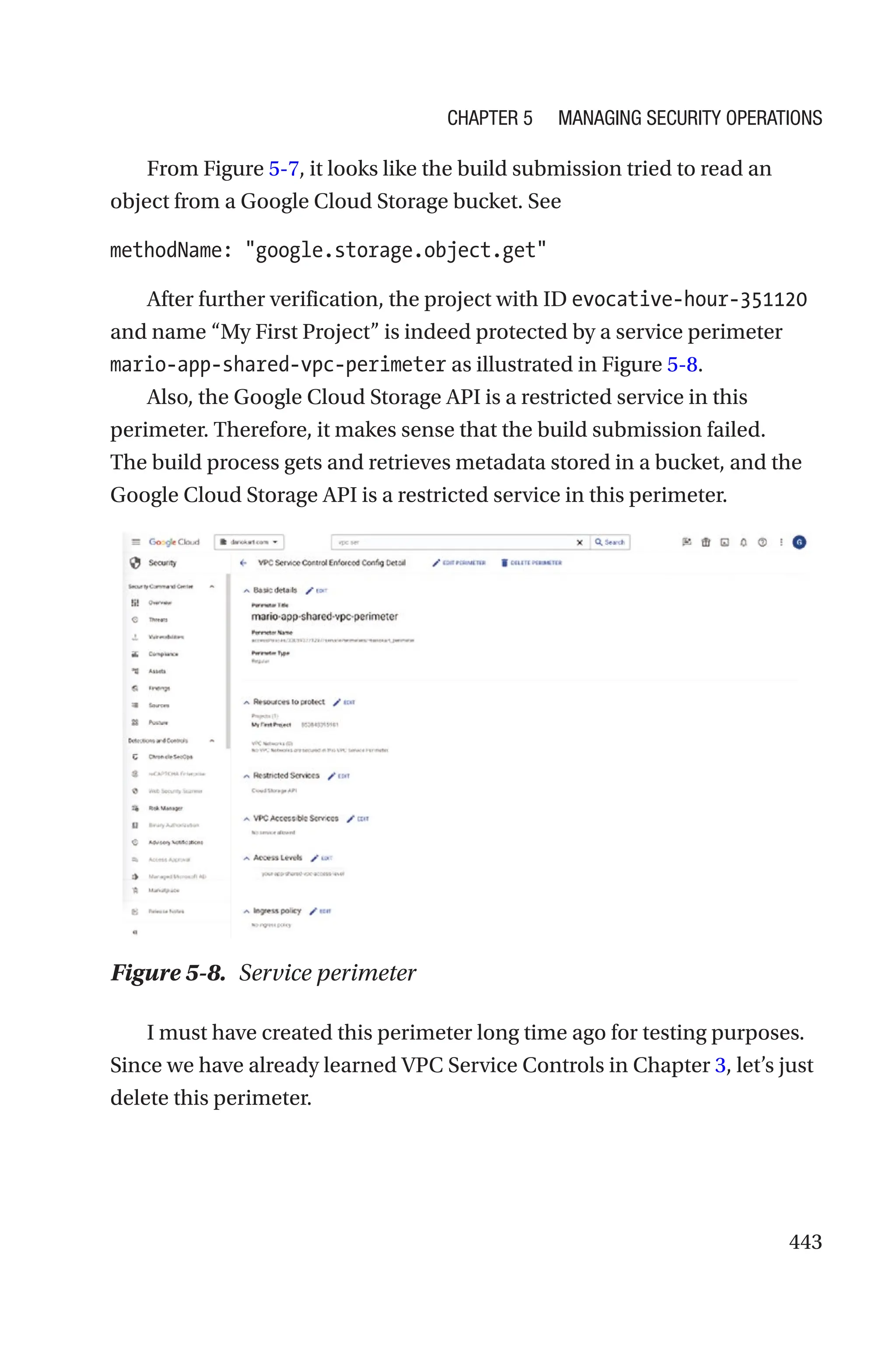 443
From Figure 5-7, it looks like the build submission tried to read an
object from a Google Cloud Storage bucket. See
methodName: google.storage.object.get
After further verification, the project with ID evocative-hour-351120
and name “My First Project” is indeed protected by a service perimeter
mario-app-shared-vpc-perimeter as illustrated in Figure 5-8.
Also, the Google Cloud Storage API is a restricted service in this
perimeter. Therefore, it makes sense that the build submission failed.
The build process gets and retrieves metadata stored in a bucket, and the
Google Cloud Storage API is a restricted service in this perimeter.
Figure 5-8. Service perimeter
I must have created this perimeter long time ago for testing purposes.
Since we have already learned VPC Service Controls in Chapter 3, let’s just
delete this perimeter.
Chapter 5 Managing Security Operations
 
