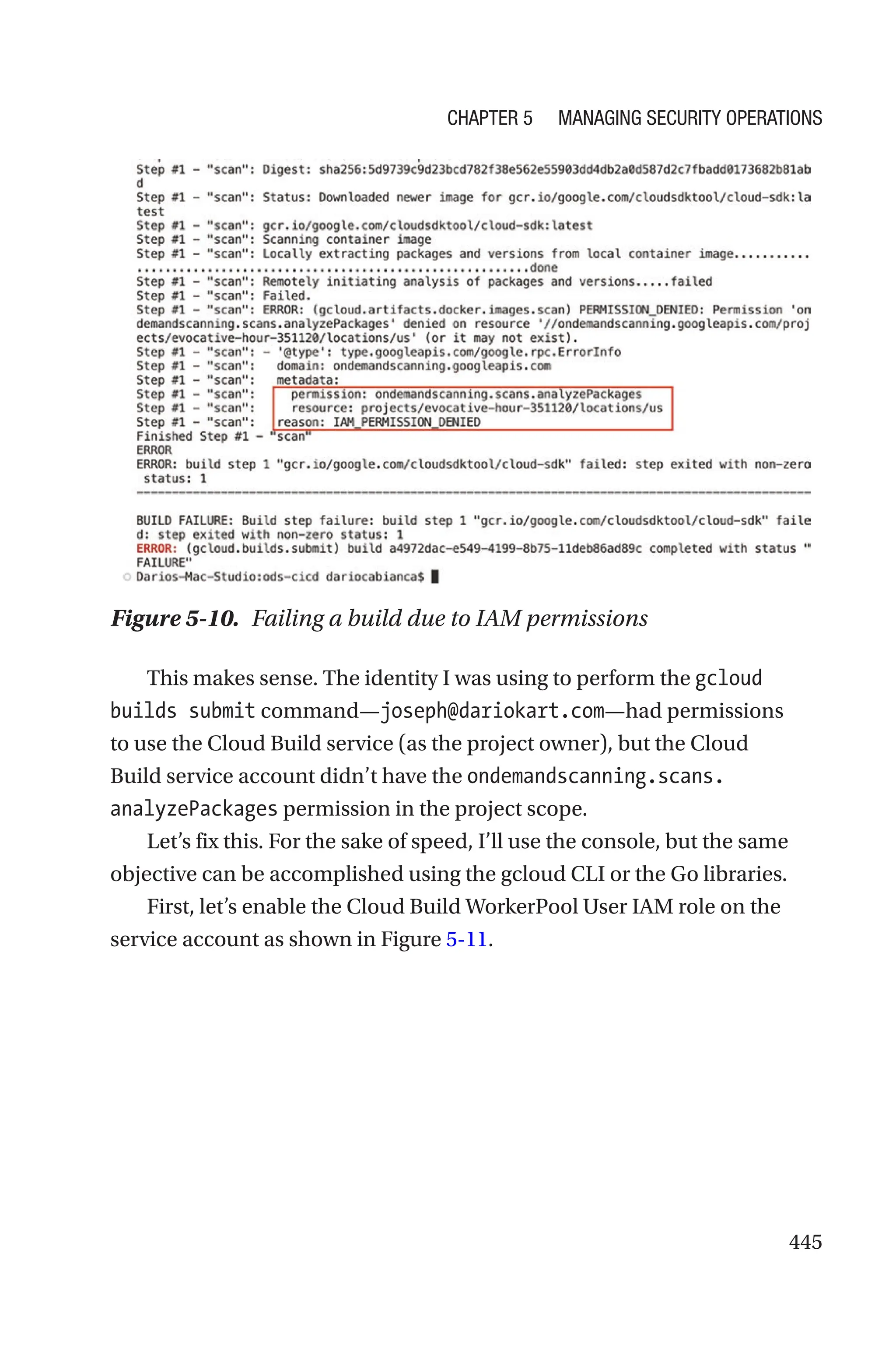 445
Figure 5-10. Failing a build due to IAM permissions
This makes sense. The identity I was using to perform the gcloud
builds submit command—joseph@dariokart.com—had permissions
to use the Cloud Build service (as the project owner), but the Cloud
Build service account didn’t have the ondemandscanning.scans.
analyzePackages permission in the project scope.
Let’s fix this. For the sake of speed, I’ll use the console, but the same
objective can be accomplished using the gcloud CLI or the Go libraries.
First, let’s enable the Cloud Build WorkerPool User IAM role on the
service account as shown in Figure 5-11.
Chapter 5 Managing Security Operations
 
