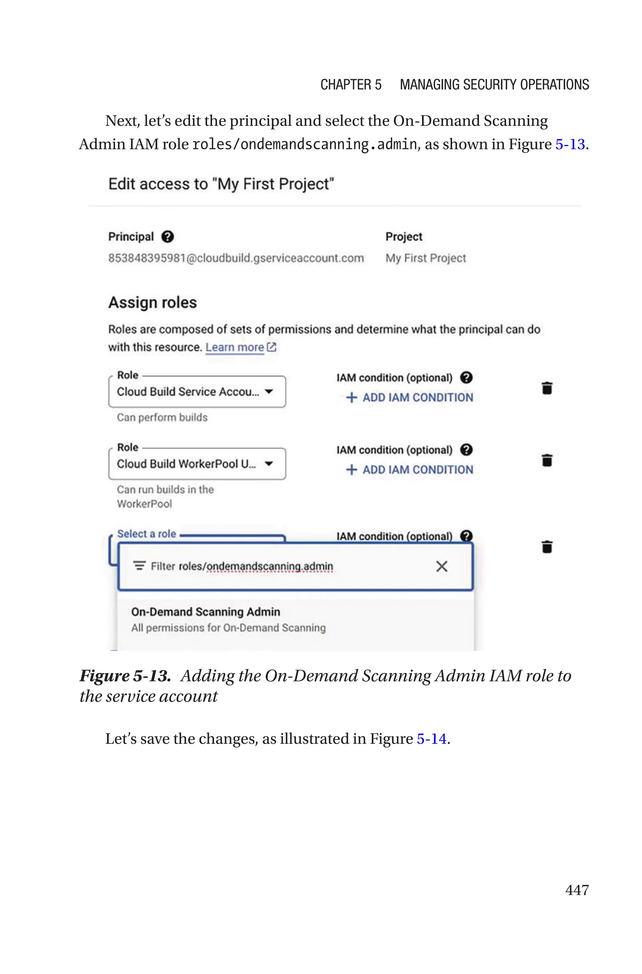 447
Next, let’s edit the principal and select the On-Demand Scanning
Admin IAM role roles/ondemandscanning.admin, as shown in Figure 5-13.
Figure 5-13. Adding the On-Demand Scanning Admin IAM role to
the service account
Let’s save the changes, as illustrated in Figure 5-14.
Chapter 5 Managing Security Operations
 