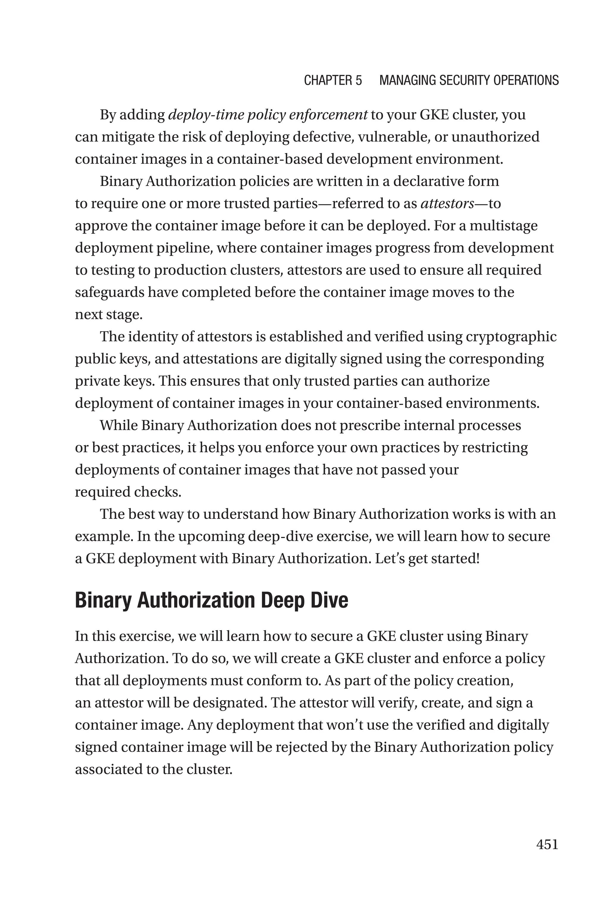 451
By adding deploy-time policy enforcement to your GKE cluster, you
can mitigate the risk of deploying defective, vulnerable, or unauthorized
container images in a container-based development environment.
Binary Authorization policies are written in a declarative form
to require one or more trusted parties—referred to as attestors—to
approve the container image before it can be deployed. For a multistage
deployment pipeline, where container images progress from development
to testing to production clusters, attestors are used to ensure all required
safeguards have completed before the container image moves to the
next stage.
The identity of attestors is established and verified using cryptographic
public keys, and attestations are digitally signed using the corresponding
private keys. This ensures that only trusted parties can authorize
deployment of container images in your container-based environments.
While Binary Authorization does not prescribe internal processes
or best practices, it helps you enforce your own practices by restricting
deployments of container images that have not passed your
required checks.
The best way to understand how Binary Authorization works is with an
example. In the upcoming deep-dive exercise, we will learn how to secure
a GKE deployment with Binary Authorization. Let’s get started!

Binary Authorization Deep Dive
In this exercise, we will learn how to secure a GKE cluster using Binary
Authorization. To do so, we will create a GKE cluster and enforce a policy
that all deployments must conform to. As part of the policy creation,
an attestor will be designated. The attestor will verify, create, and sign a
container image. Any deployment that won’t use the verified and digitally
signed container image will be rejected by the Binary Authorization policy
associated to the cluster.
Chapter 5 Managing Security Operations
 