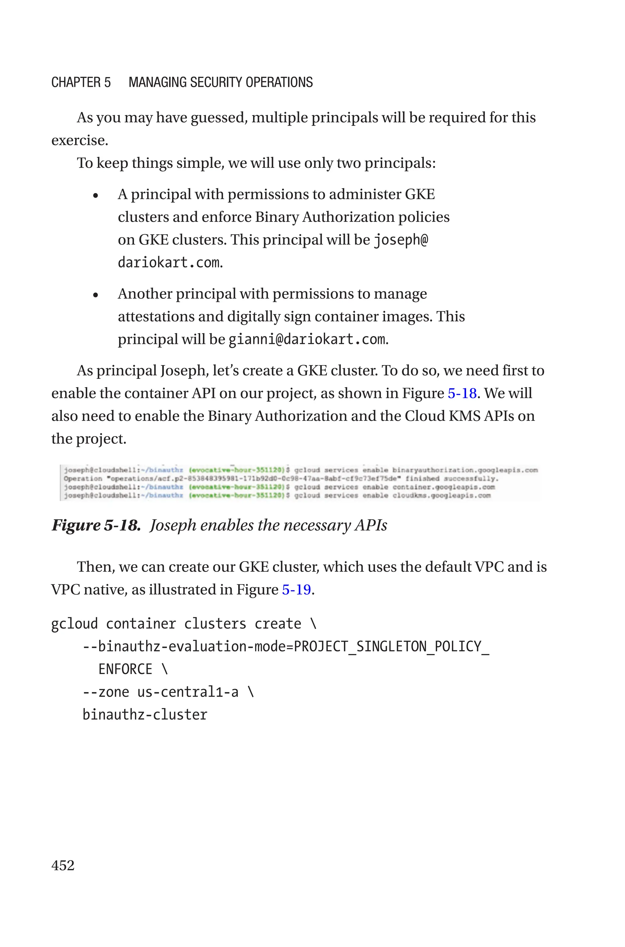 452
As you may have guessed, multiple principals will be required for this
exercise.
To keep things simple, we will use only two principals:
• A principal with permissions to administer GKE
clusters and enforce Binary Authorization policies
on GKE clusters. This principal will be joseph@
dariokart.com.
• Another principal with permissions to manage
attestations and digitally sign container images. This
principal will be gianni@dariokart.com.
As principal Joseph, let’s create a GKE cluster. To do so, we need first to
enable the container API on our project, as shown in Figure 5-18. We will
also need to enable the Binary Authorization and the Cloud KMS APIs on
the project.
Figure 5-18. Joseph enables the necessary APIs
Then, we can create our GKE cluster, which uses the default VPC and is
VPC native, as illustrated in Figure 5-19.
gcloud container clusters create 
    --
binauthz-evaluation-mode=PROJECT_SINGLETON_POLICY_
ENFORCE 
    --zone us-central1-a 
    binauthz-cluster
Chapter 5 Managing Security Operations
 