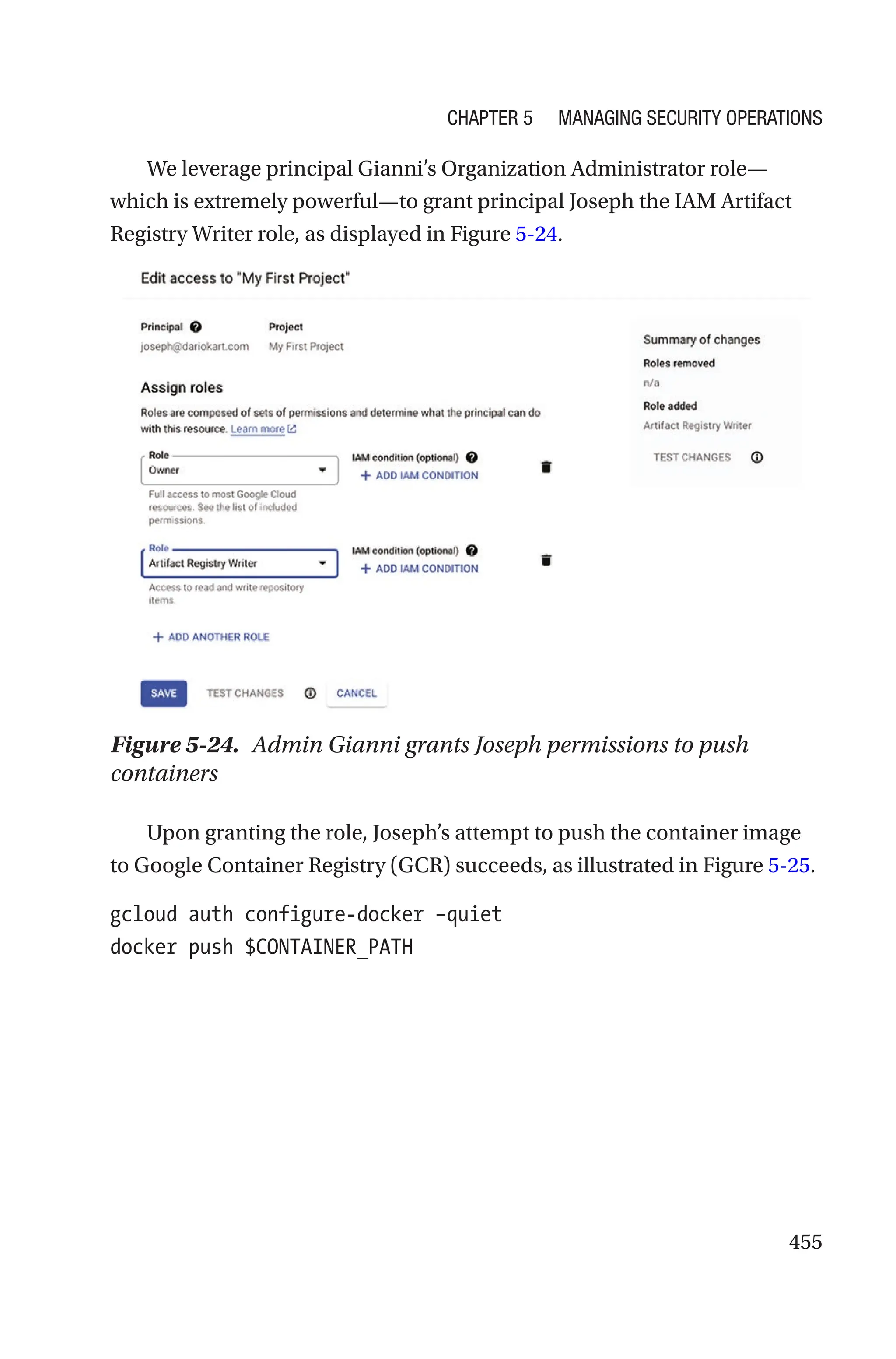 455
We leverage principal Gianni’s Organization Administrator role—
which is extremely powerful—to grant principal Joseph the IAM Artifact
Registry Writer role, as displayed in Figure 5-24.
Figure 5-24. Admin Gianni grants Joseph permissions to push
containers
Upon granting the role, Joseph’s attempt to push the container image
to Google Container Registry (GCR) succeeds, as illustrated in Figure 5-25.
gcloud auth configure-docker –quiet
docker push $CONTAINER_PATH
Chapter 5 Managing Security Operations
 