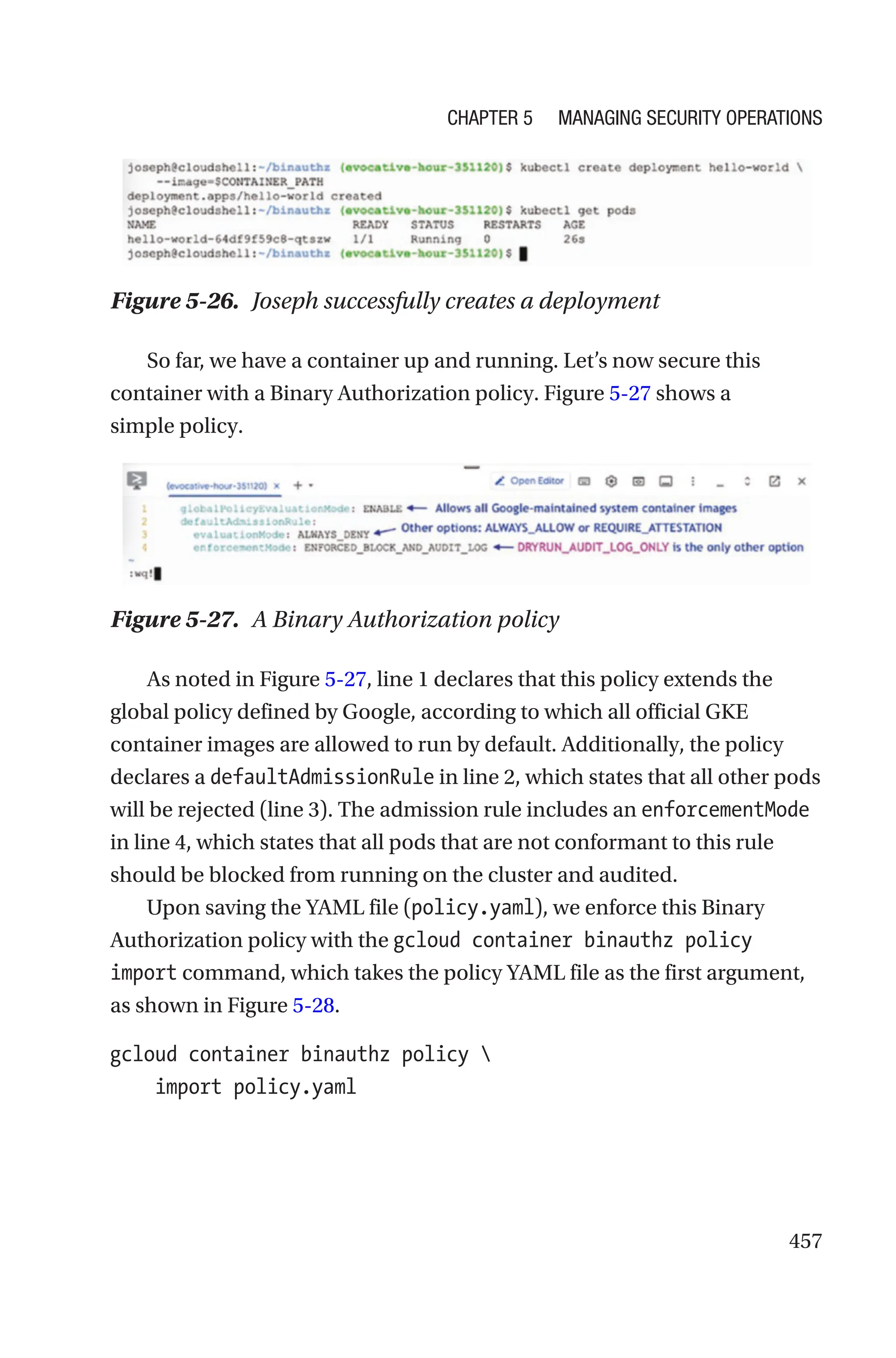 457
Figure 5-26. Joseph successfully creates a deployment
So far, we have a container up and running. Let’s now secure this
container with a Binary Authorization policy. Figure 5-27 shows a
simple policy.
Figure 5-27. A Binary Authorization policy
As noted in Figure 5-27, line 1 declares that this policy extends the
global policy defined by Google, according to which all official GKE
container images are allowed to run by default. Additionally, the policy
declares a defaultAdmissionRule in line 2, which states that all other pods
will be rejected (line 3). The admission rule includes an enforcementMode
in line 4, which states that all pods that are not conformant to this rule
should be blocked from running on the cluster and audited.
Upon saving the YAML file (policy.yaml), we enforce this Binary
Authorization policy with the gcloud container binauthz policy
import command, which takes the policy YAML file as the first argument,
as shown in Figure 5-28.
gcloud container binauthz policy 
    import policy.yaml
Chapter 5 Managing Security Operations
 