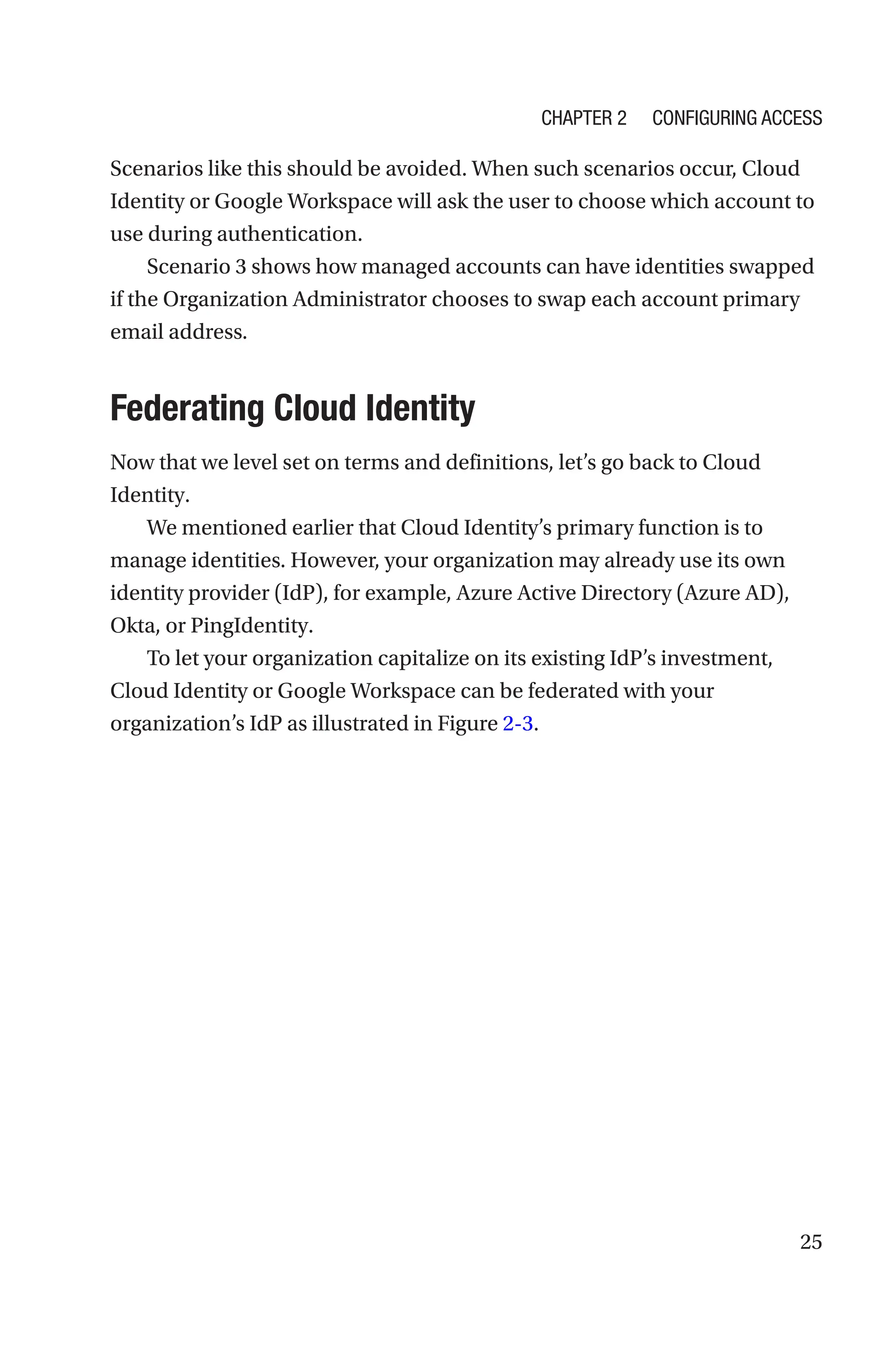 25
Scenarios like this should be avoided. When such scenarios occur, Cloud
Identity or Google Workspace will ask the user to choose which account to
use during authentication.
Scenario 3 shows how managed accounts can have identities swapped
if the Organization Administrator chooses to swap each account primary
email address.

Federating Cloud Identity
Now that we level set on terms and definitions, let’s go back to Cloud
Identity.
We mentioned earlier that Cloud Identity’s primary function is to
manage identities. However, your organization may already use its own
identity provider (IdP), for example, Azure Active Directory (Azure AD),
Okta, or PingIdentity.
To let your organization capitalize on its existing IdP’s investment,
Cloud Identity or Google Workspace can be federated with your
organization’s IdP as illustrated in Figure 2-3.
Chapter 2 Configuring Access
 
