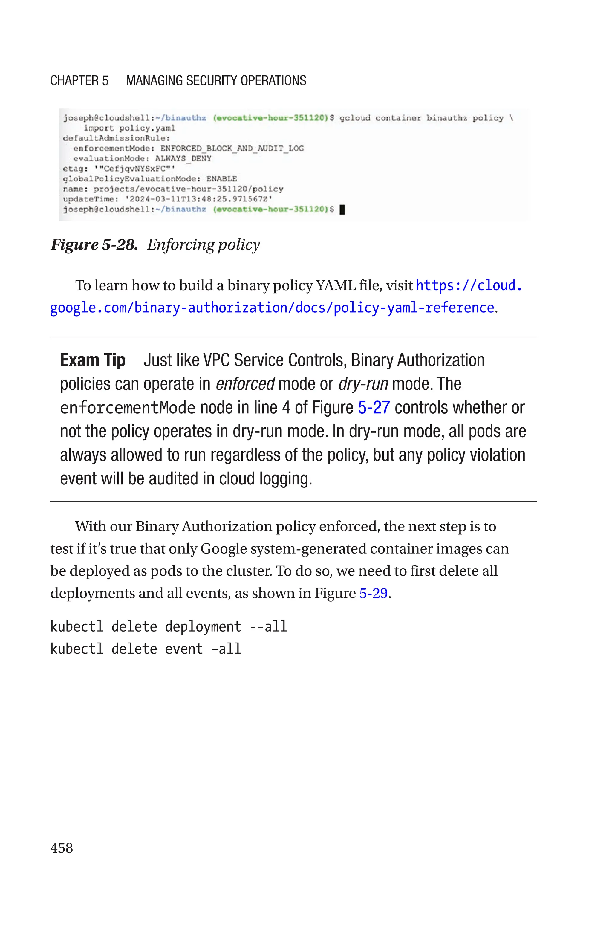 458
Figure 5-28. Enforcing policy
To learn how to build a binary policy YAML file, visit https://cloud.
google.com/binary-authorization/docs/policy-yaml-reference.
Exam Tip Just like VPC Service Controls, Binary Authorization
policies can operate in enforced mode or dry-run mode. The
enforcementMode node in line 4 of Figure 5-27 controls whether or
not the policy operates in dry-run mode. In dry-run mode, all pods are
always allowed to run regardless of the policy, but any policy violation
event will be audited in cloud logging.
With our Binary Authorization policy enforced, the next step is to
test if it’s true that only Google system-generated container images can
be deployed as pods to the cluster. To do so, we need to first delete all
deployments and all events, as shown in Figure 5-29.
kubectl delete deployment --all
kubectl delete event –all
Chapter 5 Managing Security Operations
 