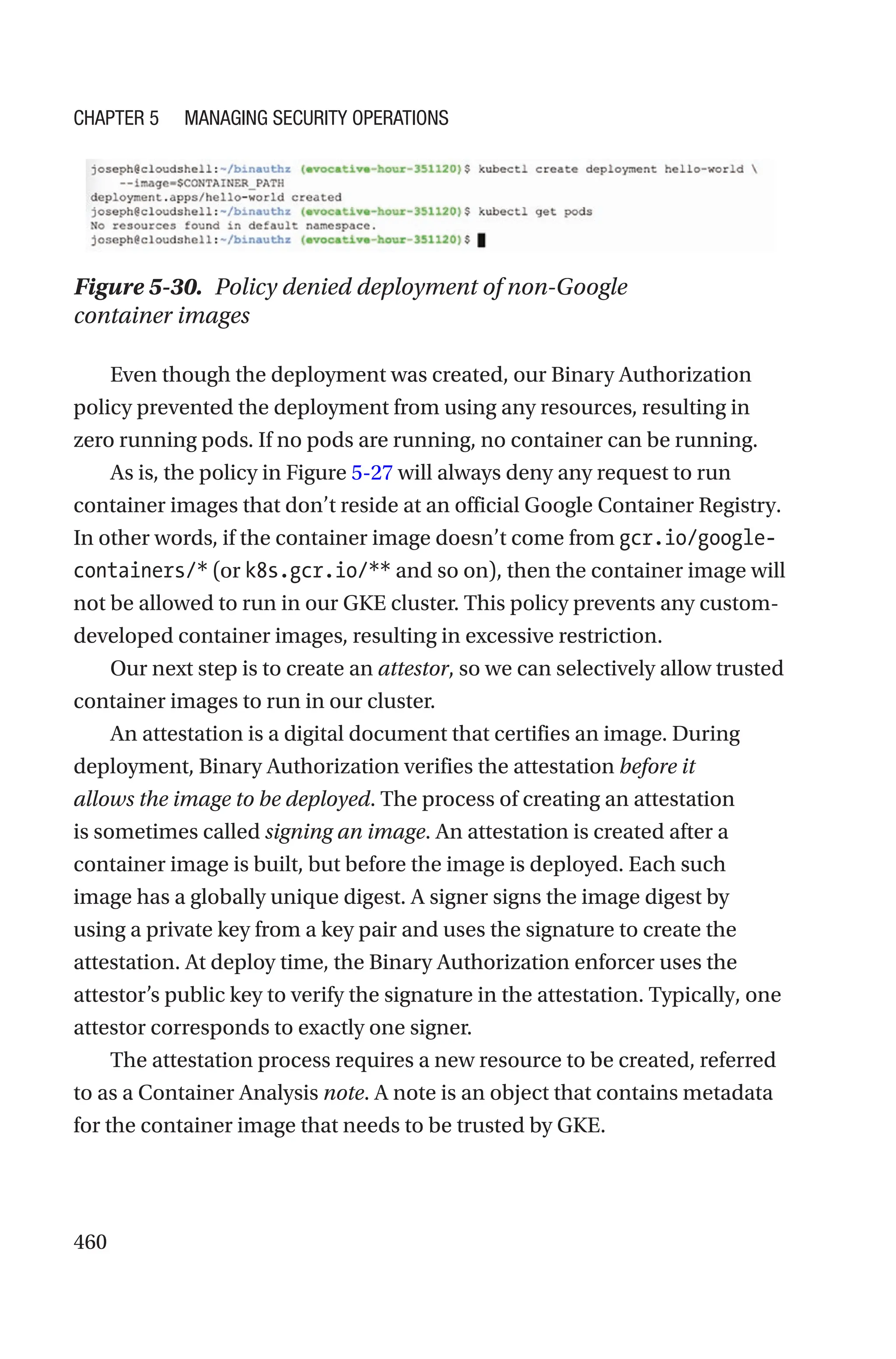 460
Figure 5-30. Policy denied deployment of non-Google
container images
Even though the deployment was created, our Binary Authorization
policy prevented the deployment from using any resources, resulting in
zero running pods. If no pods are running, no container can be running.
As is, the policy in Figure 5-27 will always deny any request to run
container images that don’t reside at an official Google Container Registry.
In other words, if the container image doesn’t come from gcr.io/google-
containers/* (or k8s.gcr.io/** and so on), then the container image will
not be allowed to run in our GKE cluster. This policy prevents any custom-
developed container images, resulting in excessive restriction.
Our next step is to create an attestor, so we can selectively allow trusted
container images to run in our cluster.
An attestation is a digital document that certifies an image. During
deployment, Binary Authorization verifies the attestation before it
allows the image to be deployed. The process of creating an attestation
is sometimes called signing an image. An attestation is created after a
container image is built, but before the image is deployed. Each such
image has a globally unique digest. A signer signs the image digest by
using a private key from a key pair and uses the signature to create the
attestation. At deploy time, the Binary Authorization enforcer uses the
attestor’s public key to verify the signature in the attestation. Typically, one
attestor corresponds to exactly one signer.
The attestation process requires a new resource to be created, referred
to as a Container Analysis note. A note is an object that contains metadata
for the container image that needs to be trusted by GKE.
Chapter 5 Managing Security Operations
 