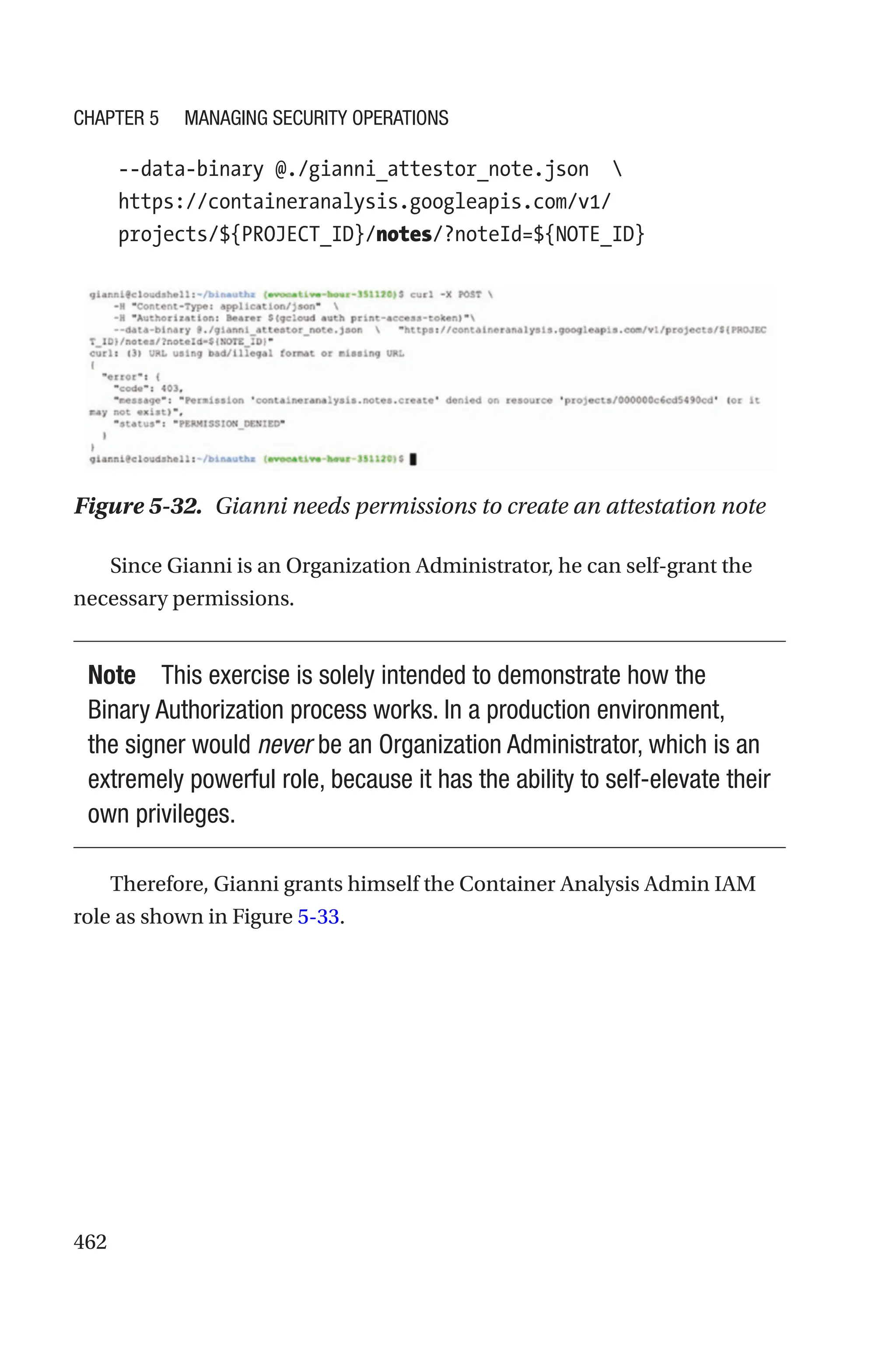 462
    
--data-binary @./gianni_attestor_note.json    
https://containeranalysis.googleapis.com/v1/
projects/${PROJECT_ID}/notes/?noteId=${NOTE_ID}
Figure 5-32. Gianni needs permissions to create an attestation note
Since Gianni is an Organization Administrator, he can self-grant the
necessary permissions.
Note This exercise is solely intended to demonstrate how the
Binary Authorization process works. In a production environment,
the signer would never be an Organization Administrator, which is an
extremely powerful role, because it has the ability to self-elevate their
own privileges.
Therefore, Gianni grants himself the Container Analysis Admin IAM
role as shown in Figure 5-33.
Chapter 5 Managing Security Operations
 