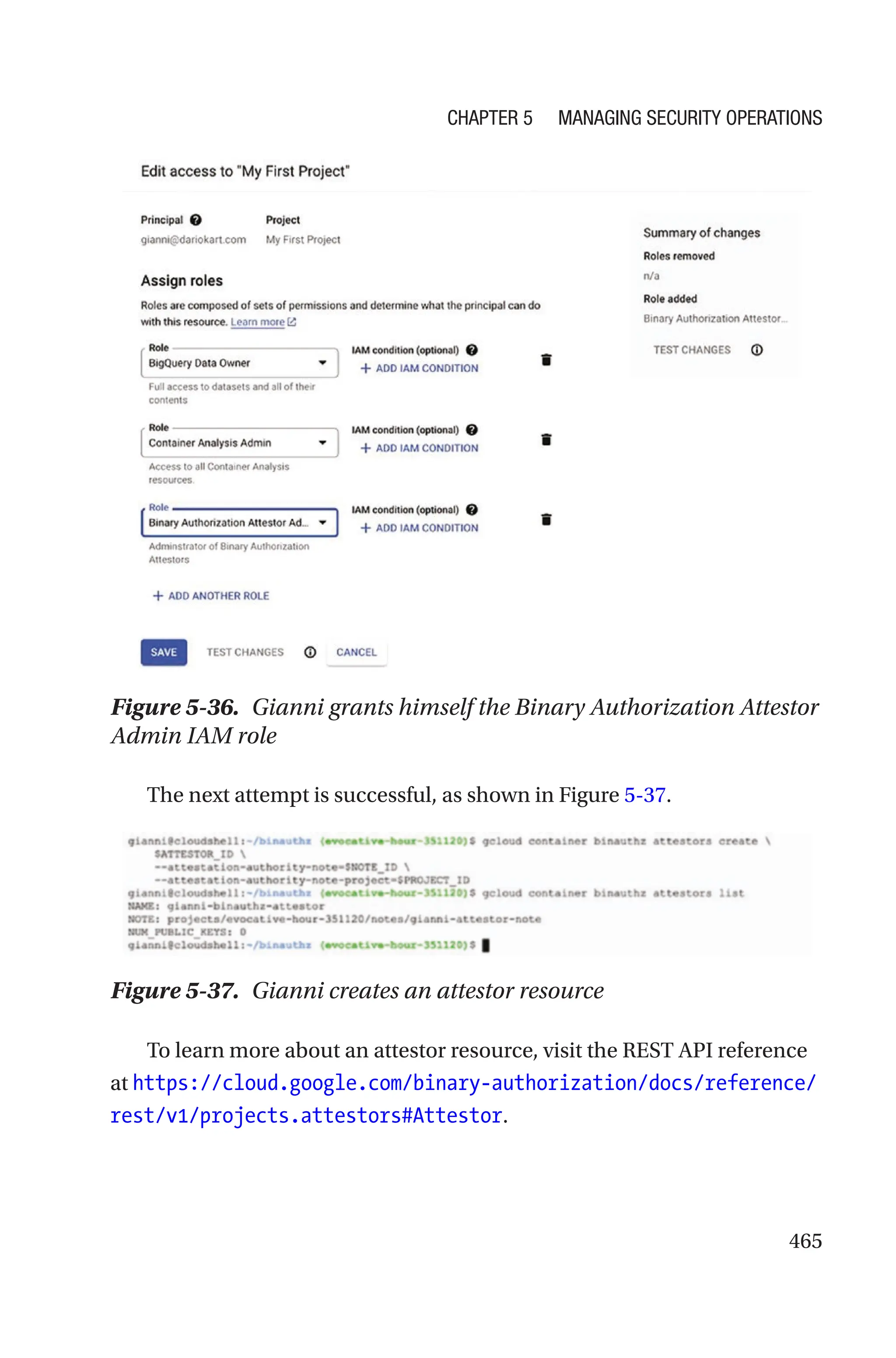 465
Figure 5-36. Gianni grants himself the Binary Authorization Attestor
Admin IAM role
The next attempt is successful, as shown in Figure 5-37.
Figure 5-37. Gianni creates an attestor resource
To learn more about an attestor resource, visit the REST API reference
at https://cloud.google.com/binary-authorization/docs/reference/
rest/v1/projects.attestors#Attestor.
Chapter 5 Managing Security Operations
 