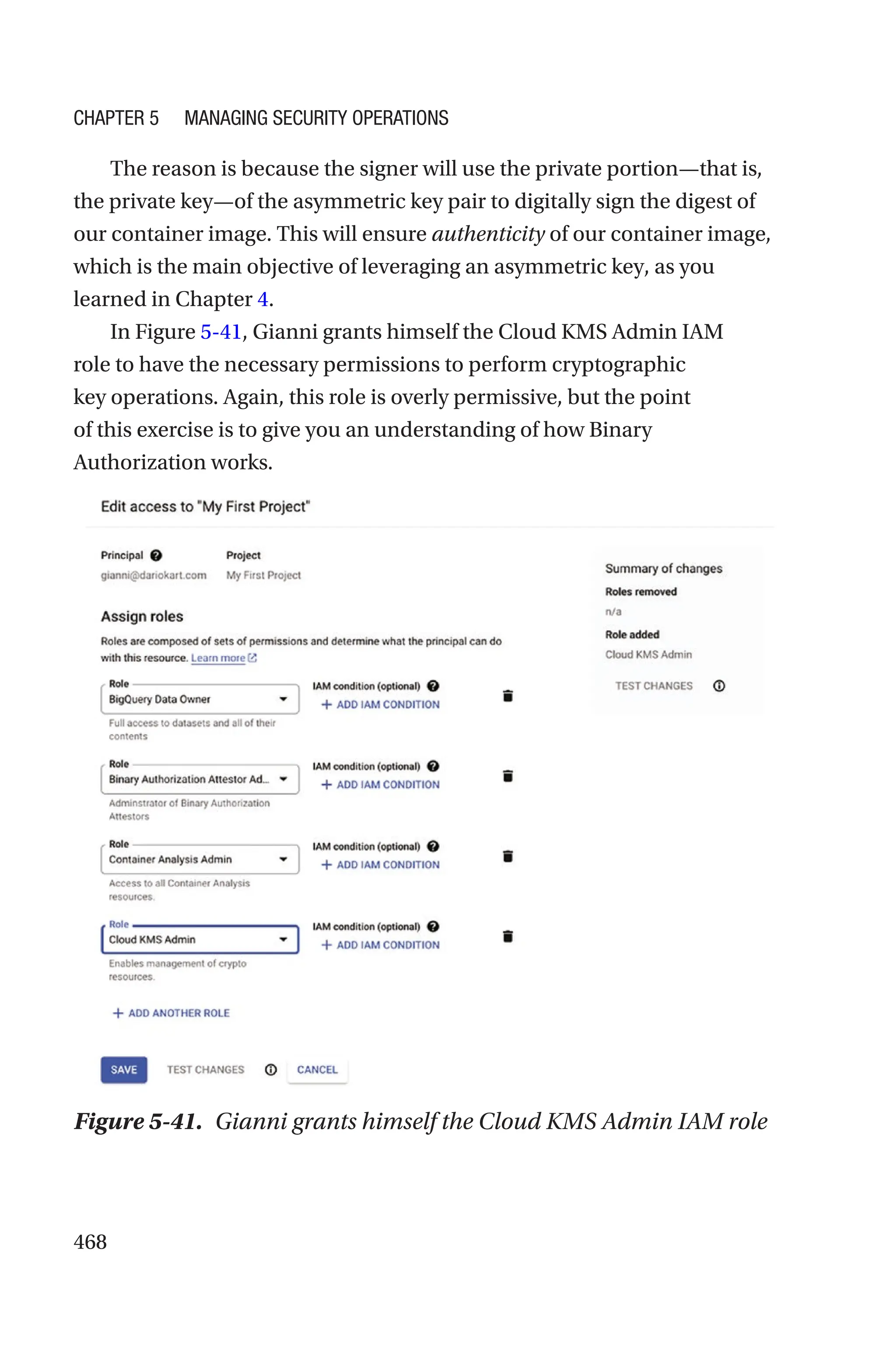 468
The reason is because the signer will use the private portion—that is,
the private key—of the asymmetric key pair to digitally sign the digest of
our container image. This will ensure authenticity of our container image,
which is the main objective of leveraging an asymmetric key, as you
learned in Chapter 4.
In Figure 5-41, Gianni grants himself the Cloud KMS Admin IAM
role to have the necessary permissions to perform cryptographic
key operations. Again, this role is overly permissive, but the point
of this exercise is to give you an understanding of how Binary
Authorization works.
Figure 5-41. Gianni grants himself the Cloud KMS Admin IAM role
Chapter 5 Managing Security Operations
 
