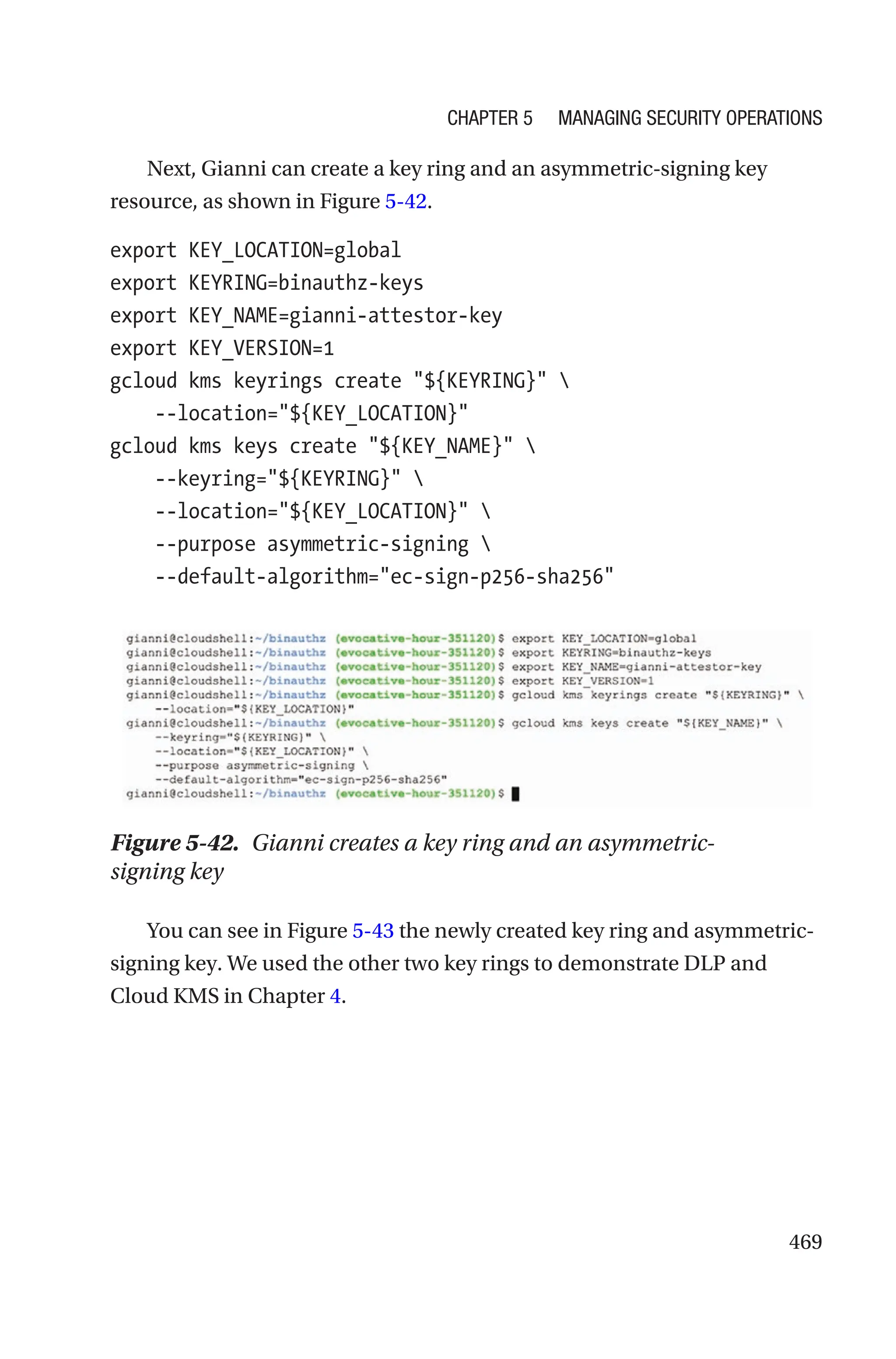 469
Next, Gianni can create a key ring and an asymmetric-signing key
resource, as shown in Figure 5-42.
export KEY_LOCATION=global
export KEYRING=binauthz-keys
export KEY_NAME=gianni-attestor-key
export KEY_VERSION=1
gcloud kms keyrings create ${KEYRING} 
    --location=${KEY_LOCATION}
gcloud kms keys create ${KEY_NAME} 
    --keyring=${KEYRING} 
    --location=${KEY_LOCATION} 
    --purpose asymmetric-signing 
    --default-algorithm=ec-sign-p256-sha256
Figure 5-42. Gianni creates a key ring and an asymmetric-
signing key
You can see in Figure 5-43 the newly created key ring and asymmetric-
signing key. We used the other two key rings to demonstrate DLP and
Cloud KMS in Chapter 4.
Chapter 5 Managing Security Operations
 