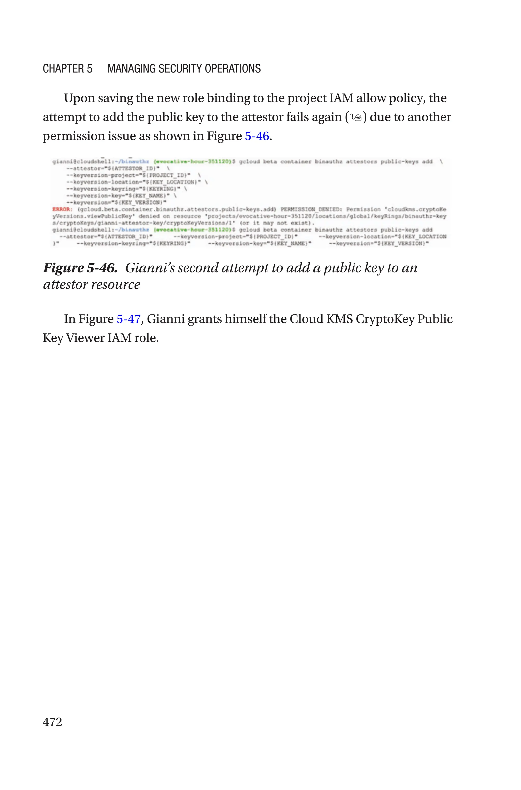 472
Upon saving the new role binding to the project IAM allow policy, the
attempt to add the public key to the attestor fails again () due to another
permission issue as shown in Figure 5-46.
Figure 5-46. Gianni’s second attempt to add a public key to an
attestor resource
In Figure 5-47, Gianni grants himself the Cloud KMS CryptoKey Public
Key Viewer IAM role.
Chapter 5 Managing Security Operations
 