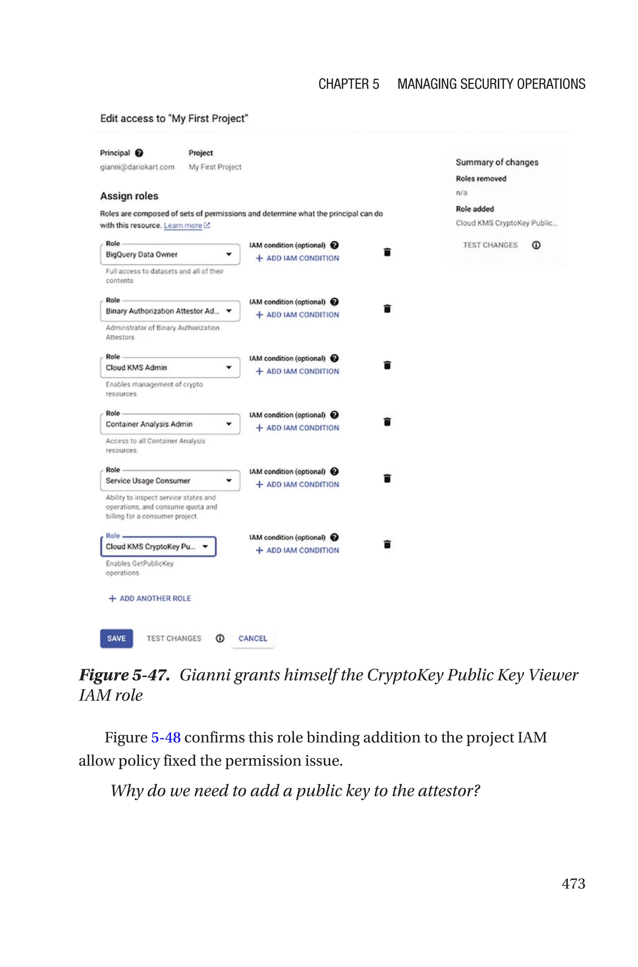 473
Figure 5-47. Gianni grants himself the CryptoKey Public Key Viewer
IAM role
Figure 5-48 confirms this role binding addition to the project IAM
allow policy fixed the permission issue.
Why do we need to add a public key to the attestor?
Chapter 5 Managing Security Operations
 