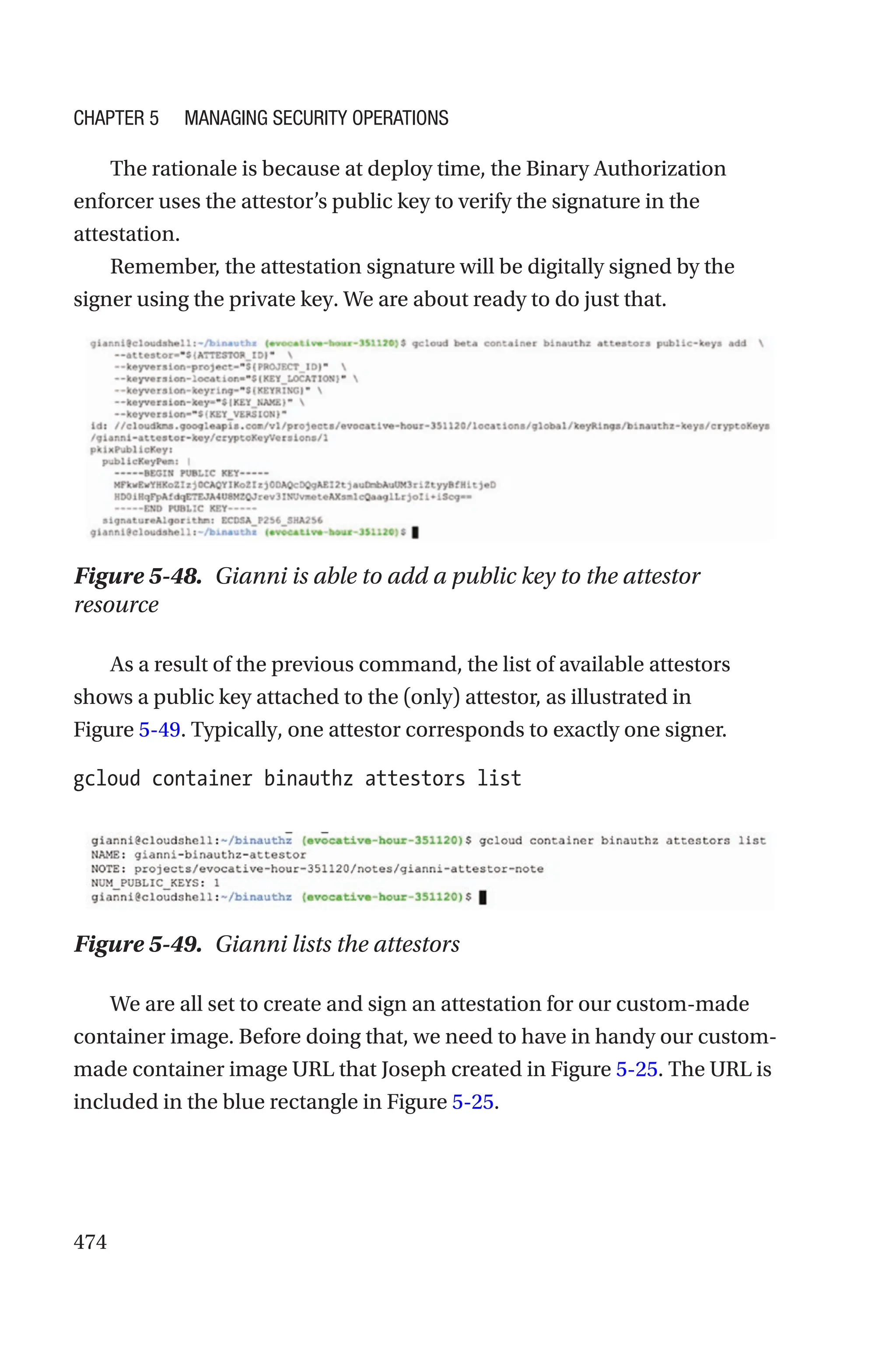 474
The rationale is because at deploy time, the Binary Authorization
enforcer uses the attestor’s public key to verify the signature in the
attestation.
Remember, the attestation signature will be digitally signed by the
signer using the private key. We are about ready to do just that.
Figure 5-48. Gianni is able to add a public key to the attestor
resource
As a result of the previous command, the list of available attestors
shows a public key attached to the (only) attestor, as illustrated in
Figure 5-49. Typically, one attestor corresponds to exactly one signer.
gcloud container binauthz attestors list
Figure 5-49. Gianni lists the attestors
We are all set to create and sign an attestation for our custom-made
container image. Before doing that, we need to have in handy our custom-
made container image URL that Joseph created in Figure 5-25. The URL is
included in the blue rectangle in Figure 5-25.
Chapter 5 Managing Security Operations
 
