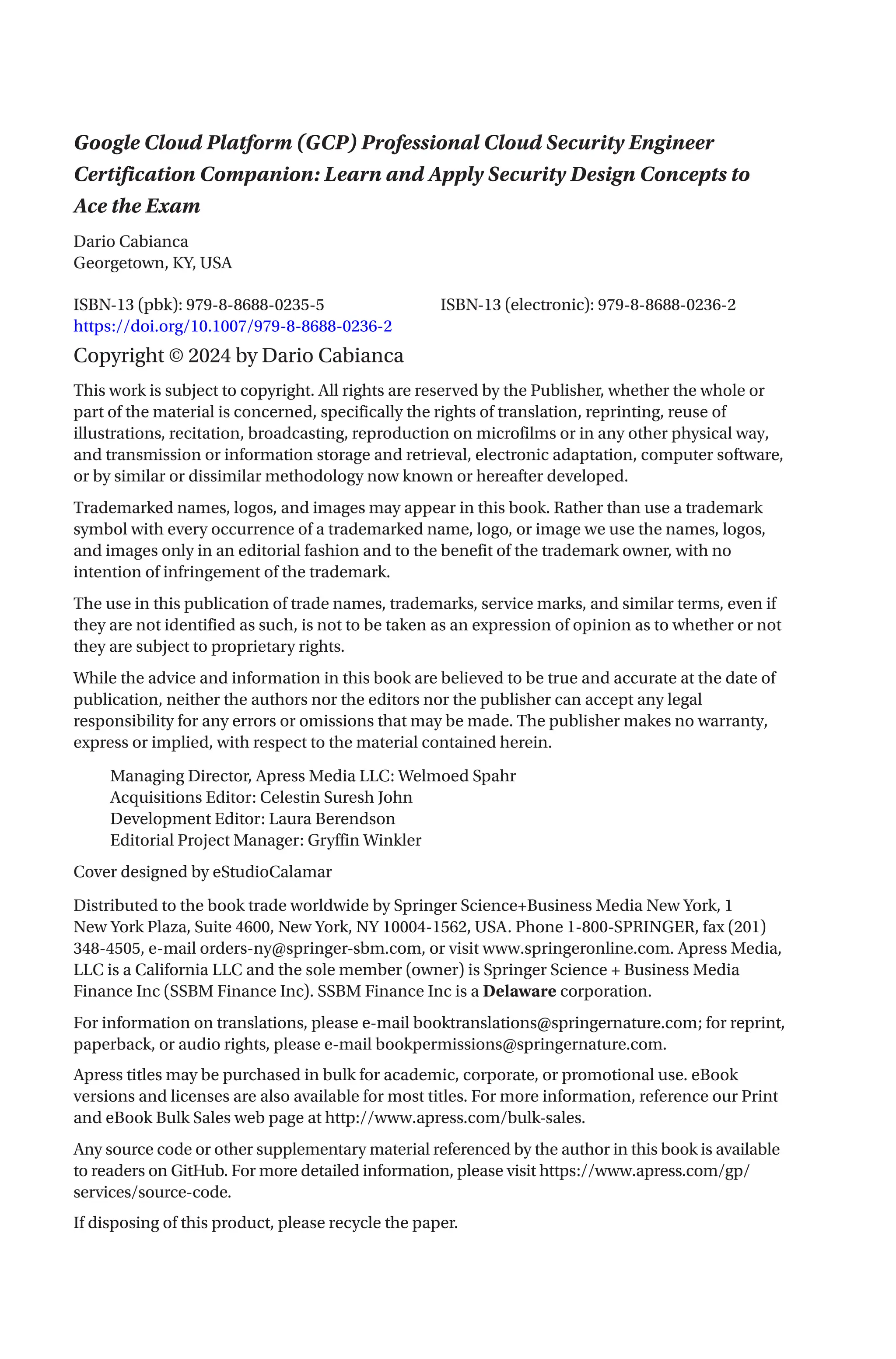 Google Cloud Platform (GCP) Professional Cloud Security Engineer
Certification Companion: Learn and Apply Security Design Concepts to
Ace the Exam
ISBN-13 (pbk): 979-8-8688-0235-5		 ISBN-13 (electronic): 979-8-8688-0236-2
https://doi.org/10.1007/979-8-8688-0236-2
Copyright © 2024 by Dario Cabianca
This work is subject to copyright. All rights are reserved by the Publisher, whether the whole or
part of the material is concerned, specifically the rights of translation, reprinting, reuse of
illustrations, recitation, broadcasting, reproduction on microfilms or in any other physical way,
and transmission or information storage and retrieval, electronic adaptation, computer software,
or by similar or dissimilar methodology now known or hereafter developed.
Trademarked names, logos, and images may appear in this book. Rather than use a trademark
symbol with every occurrence of a trademarked name, logo, or image we use the names, logos,
and images only in an editorial fashion and to the benefit of the trademark owner, with no
intention of infringement of the trademark.
The use in this publication of trade names, trademarks, service marks, and similar terms, even if
they are not identified as such, is not to be taken as an expression of opinion as to whether or not
they are subject to proprietary rights.
While the advice and information in this book are believed to be true and accurate at the date of
publication, neither the authors nor the editors nor the publisher can accept any legal
responsibility for any errors or omissions that may be made. The publisher makes no warranty,
express or implied, with respect to the material contained herein.
Managing Director, Apress Media LLC: Welmoed Spahr
Acquisitions Editor: Celestin Suresh John
Development Editor: Laura Berendson
Editorial Project Manager: Gryffin Winkler
Cover designed by eStudioCalamar
Distributed to the book trade worldwide by Springer Science+Business Media New York, 1
New York Plaza, Suite 4600, New York, NY 10004-1562, USA. Phone 1-800-SPRINGER, fax (201)
348-4505, e-mail orders-ny@springer-sbm.com, or visit www.springeronline.com. Apress Media,
LLC is a California LLC and the sole member (owner) is Springer Science + Business Media
Finance Inc (SSBM Finance Inc). SSBM Finance Inc is a Delaware corporation.
For information on translations, please e-mail booktranslations@springernature.com; for reprint,
paperback, or audio rights, please e-mail bookpermissions@springernature.com.
Apress titles may be purchased in bulk for academic, corporate, or promotional use. eBook
versions and licenses are also available for most titles. For more information, reference our Print
and eBook Bulk Sales web page at http://www.apress.com/bulk-sales.
Any source code or other supplementary material referenced by the author in this book is available
to readers on GitHub. For more detailed information, please visit https://www.apress.com/gp/
services/source-code.
If disposing of this product, please recycle the paper.
Dario Cabianca
Georgetown, KY, USA
 