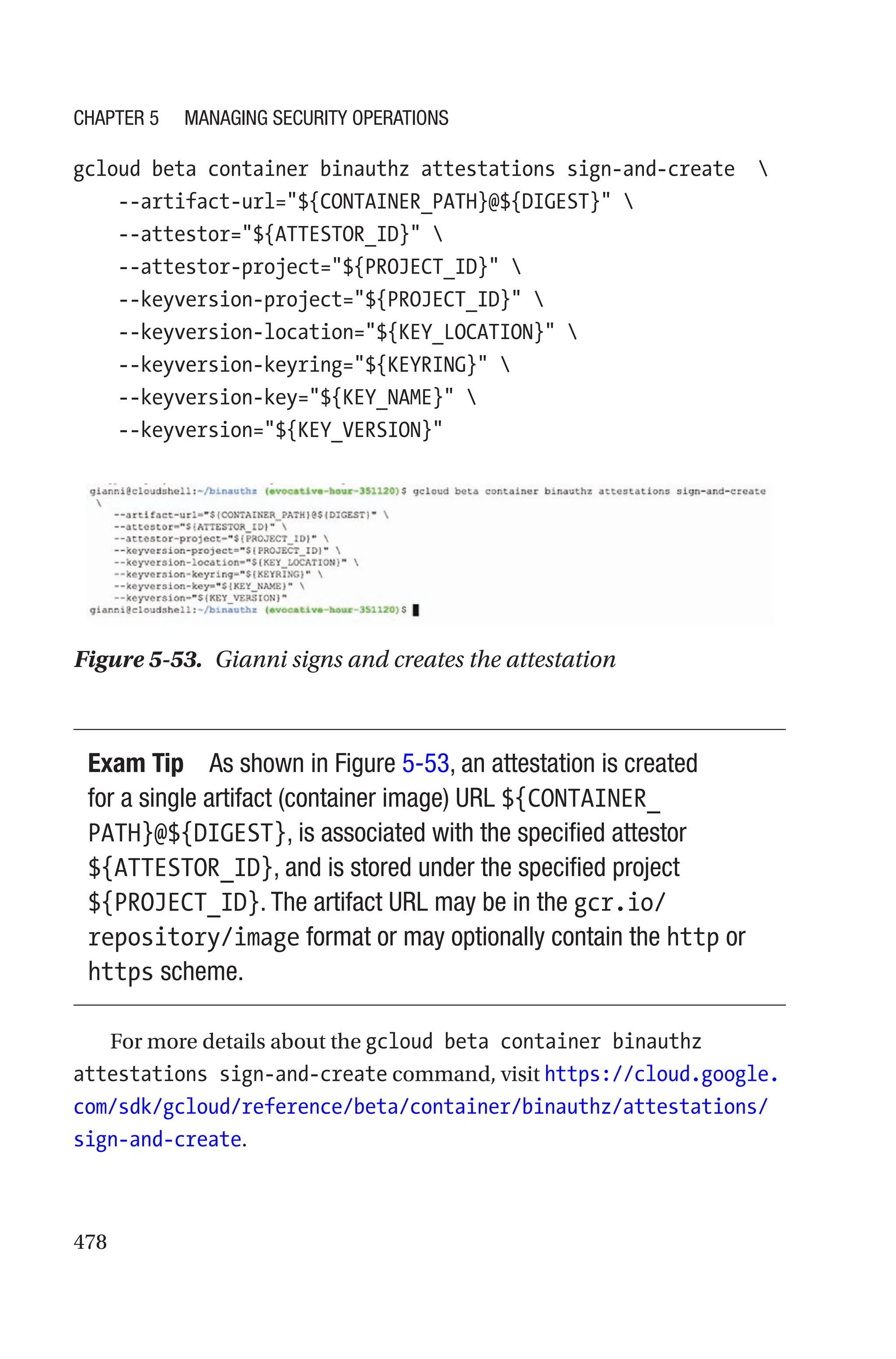 478
gcloud beta container binauthz attestations sign-and-create  
    --artifact-url=${CONTAINER_PATH}@${DIGEST} 
    --attestor=${ATTESTOR_ID} 
    --attestor-project=${PROJECT_ID} 
    --keyversion-project=${PROJECT_ID} 
    --keyversion-location=${KEY_LOCATION} 
    --keyversion-keyring=${KEYRING} 
    --keyversion-key=${KEY_NAME} 
    --keyversion=${KEY_VERSION}
Figure 5-53. Gianni signs and creates the attestation
Exam Tip As shown in Figure 5-53, an attestation is created
for a single artifact (container image) URL ${CONTAINER_
PATH}@${DIGEST}, is associated with the specified attestor
${ATTESTOR_ID}, and is stored under the specified project
${PROJECT_ID}. The artifact URL may be in the gcr.io/
repository/image format or may optionally contain the http or
https scheme.
For more details about the gcloud beta container binauthz
attestations sign-and-create command, visit https://cloud.google.
com/sdk/gcloud/reference/beta/container/binauthz/attestations/
sign-and-create.
Chapter 5 Managing Security Operations
 