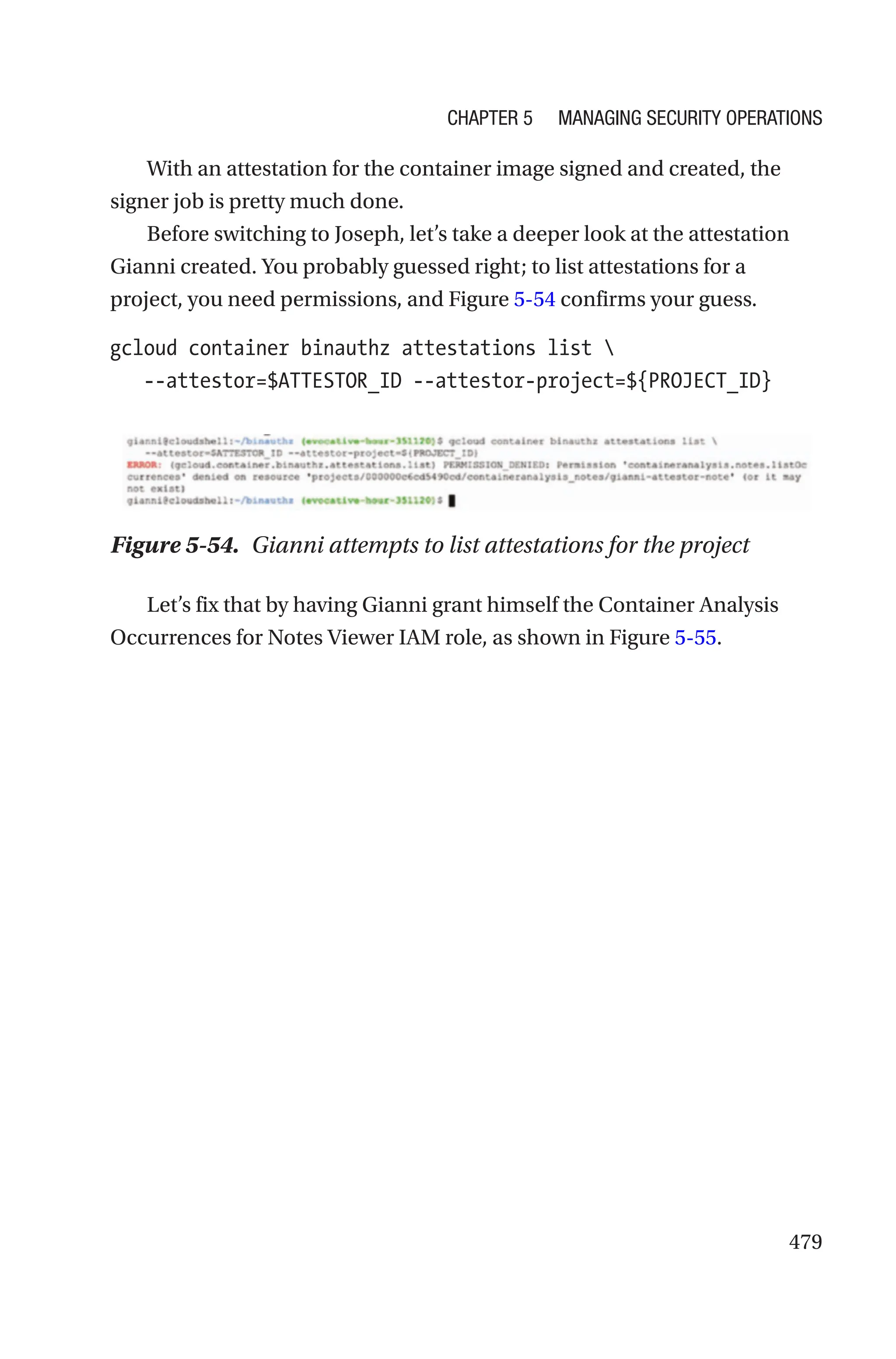 479
With an attestation for the container image signed and created, the
signer job is pretty much done.
Before switching to Joseph, let’s take a deeper look at the attestation
Gianni created. You probably guessed right; to list attestations for a
project, you need permissions, and Figure 5-54 confirms your guess.
gcloud container binauthz attestations list 
   --attestor=$ATTESTOR_ID --attestor-project=${PROJECT_ID}
Figure 5-54. Gianni attempts to list attestations for the project
Let’s fix that by having Gianni grant himself the Container Analysis
Occurrences for Notes Viewer IAM role, as shown in Figure 5-55.
Chapter 5 Managing Security Operations
 
