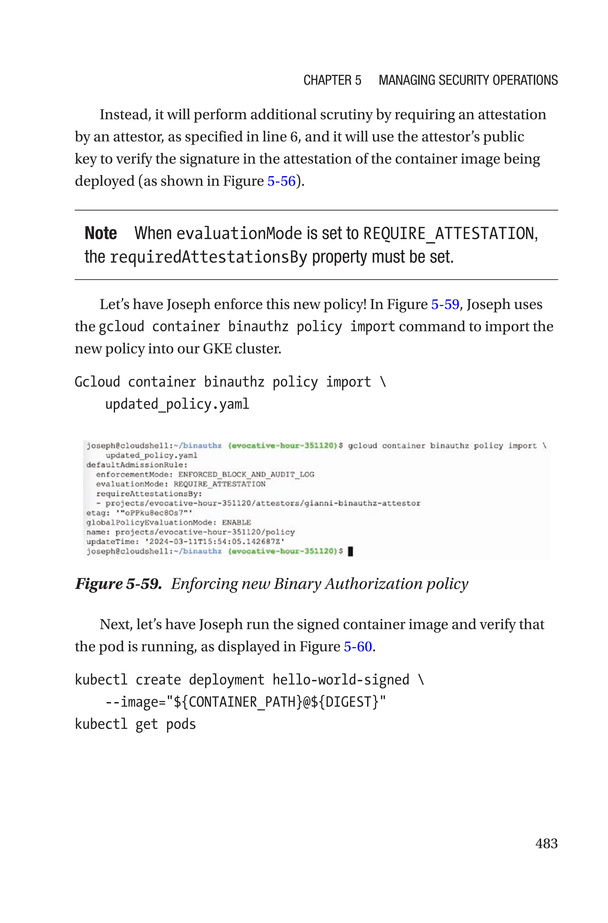 483
Instead, it will perform additional scrutiny by requiring an attestation
by an attestor, as specified in line 6, and it will use the attestor’s public
key to verify the signature in the attestation of the container image being
deployed (as shown in Figure 5-56).
Note When evaluationMode is set to REQUIRE_ATTESTATION,
the requiredAttestationsBy property must be set.
Let’s have Joseph enforce this new policy! In Figure 5-59, Joseph uses
the gcloud container binauthz policy import command to import the
new policy into our GKE cluster.
Gcloud container binauthz policy import 
    updated_policy.yaml
Figure 5-59. Enforcing new Binary Authorization policy
Next, let’s have Joseph run the signed container image and verify that
the pod is running, as displayed in Figure 5-60.
kubectl create deployment hello-world-signed 
    --image=${CONTAINER_PATH}@${DIGEST}
kubectl get pods
Chapter 5 Managing Security Operations
 