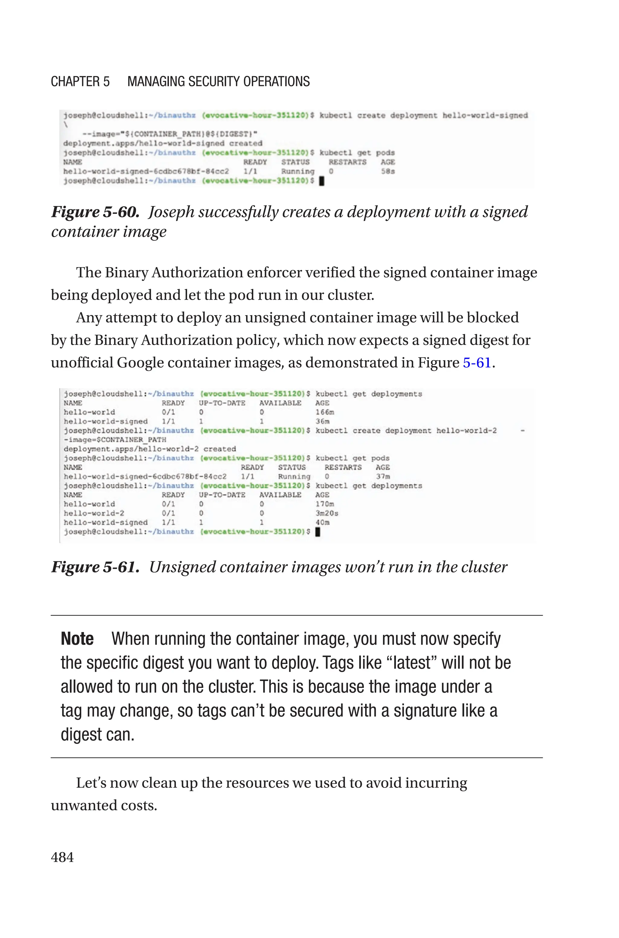 484
Figure 5-60. Joseph successfully creates a deployment with a signed
container image
The Binary Authorization enforcer verified the signed container image
being deployed and let the pod run in our cluster.
Any attempt to deploy an unsigned container image will be blocked
by the Binary Authorization policy, which now expects a signed digest for
unofficial Google container images, as demonstrated in Figure 5-61.
Figure 5-61. Unsigned container images won’t run in the cluster
Note When running the container image, you must now specify
the specific digest you want to deploy. Tags like “latest” will not be
allowed to run on the cluster. This is because the image under a
tag may change, so tags can’t be secured with a signature like a
digest can.
Let’s now clean up the resources we used to avoid incurring
unwanted costs.
Chapter 5 Managing Security Operations
 