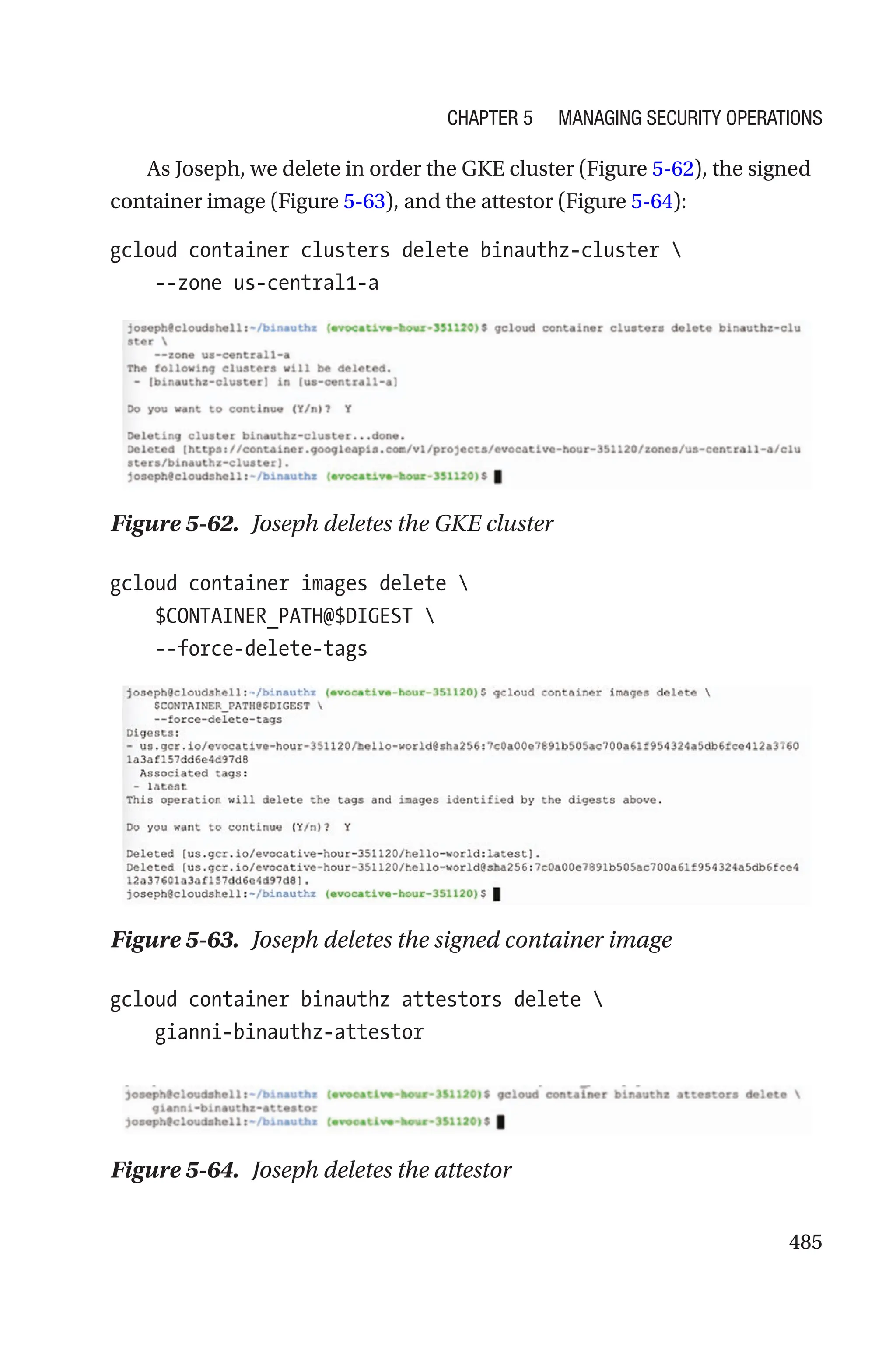 485
As Joseph, we delete in order the GKE cluster (Figure 5-62), the signed
container image (Figure 5-63), and the attestor (Figure 5-64):
gcloud container clusters delete binauthz-cluster 
    --zone us-central1-a
Figure 5-62. Joseph deletes the GKE cluster
gcloud container images delete 
    $CONTAINER_PATH@$DIGEST 
    --force-delete-tags
Figure 5-63. Joseph deletes the signed container image
gcloud container binauthz attestors delete 
    gianni-binauthz-attestor
Figure 5-64. Joseph deletes the attestor
Chapter 5 Managing Security Operations
 