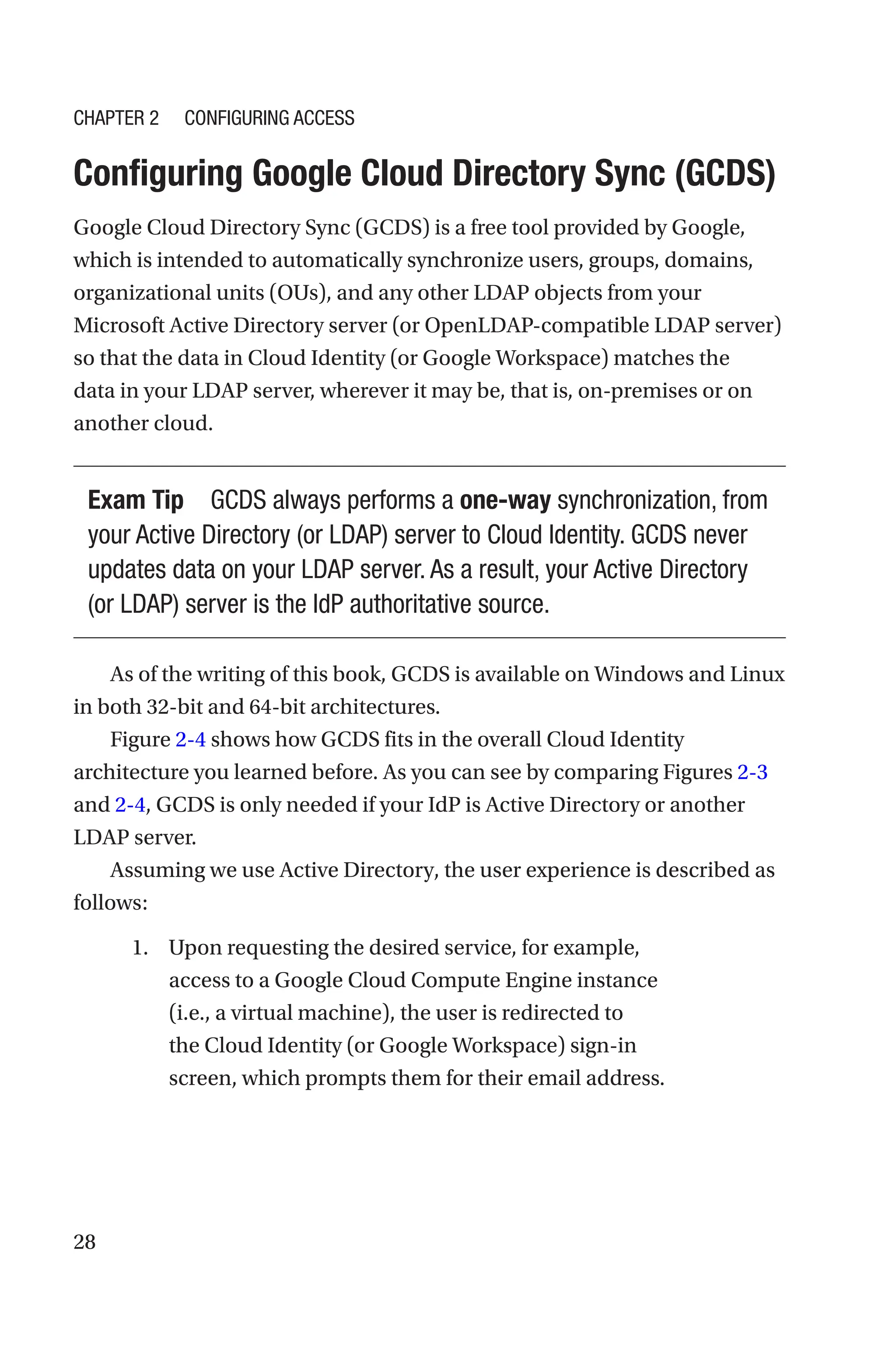 28

Configuring Google Cloud Directory Sync (GCDS)
Google Cloud Directory Sync (GCDS) is a free tool provided by Google,
which is intended to automatically synchronize users, groups, domains,
organizational units (OUs), and any other LDAP objects from your
Microsoft Active Directory server (or OpenLDAP-compatible LDAP server)
so that the data in Cloud Identity (or Google Workspace) matches the
data in your LDAP server, wherever it may be, that is, on-premises or on
another cloud.
Exam Tip GCDS always performs a one-way synchronization, from
your Active Directory (or LDAP) server to Cloud Identity. GCDS never
updates data on your LDAP server. As a result, your Active Directory
(or LDAP) server is the IdP authoritative source.
As of the writing of this book, GCDS is available on Windows and Linux
in both 32-bit and 64-bit architectures.
Figure 2-4 shows how GCDS fits in the overall Cloud Identity
architecture you learned before. As you can see by comparing Figures 2-3
and 2-4, GCDS is only needed if your IdP is Active Directory or another
LDAP server.
Assuming we use Active Directory, the user experience is described as
follows:
1. Upon requesting the desired service, for example,
access to a Google Cloud Compute Engine instance
(i.e., a virtual machine), the user is redirected to
the Cloud Identity (or Google Workspace) sign-in
screen, which prompts them for their email address.
Chapter 2 Configuring Access
 