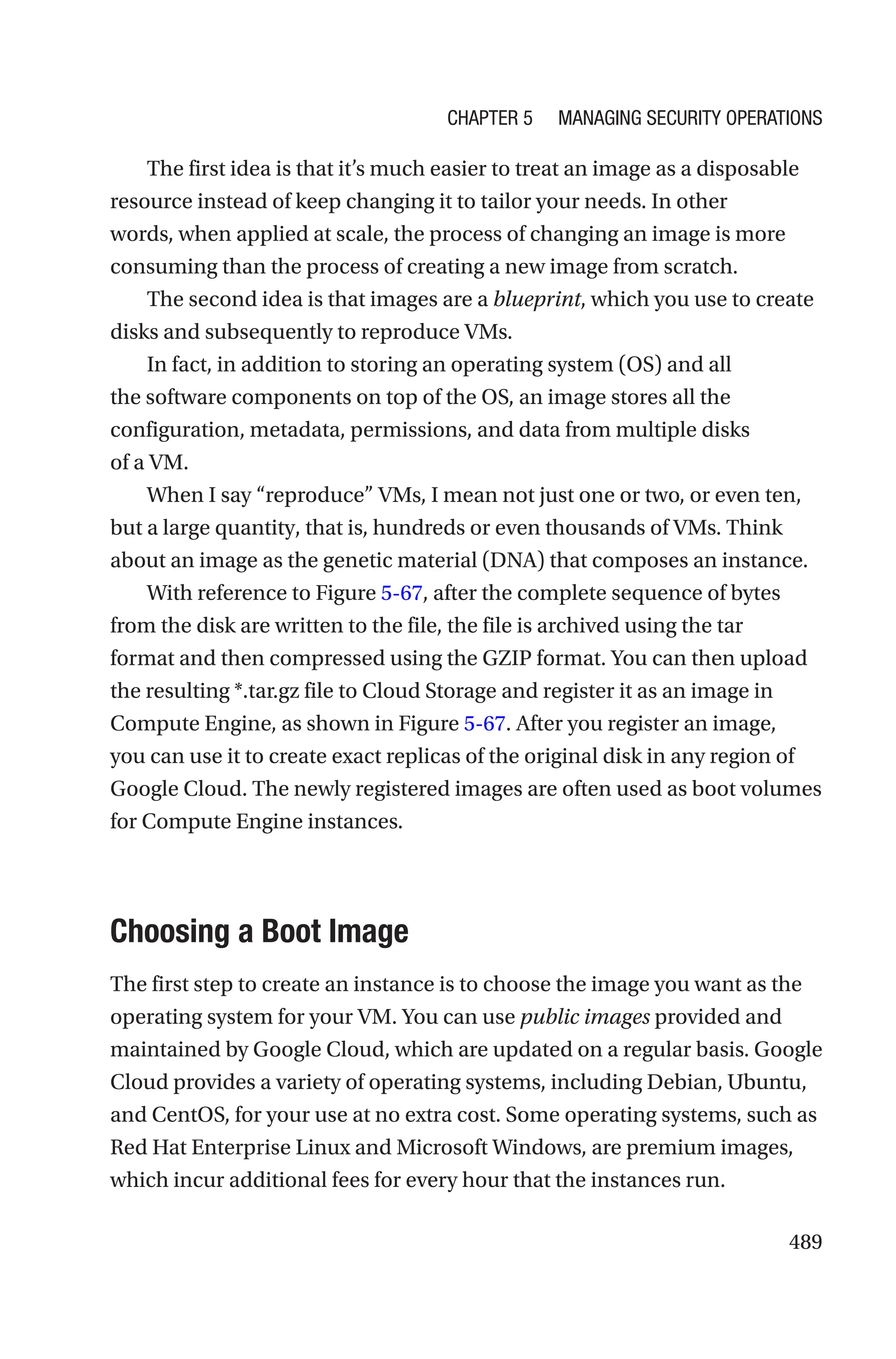 489
The first idea is that it’s much easier to treat an image as a disposable
resource instead of keep changing it to tailor your needs. In other
words, when applied at scale, the process of changing an image is more
consuming than the process of creating a new image from scratch.
The second idea is that images are a blueprint, which you use to create
disks and subsequently to reproduce VMs.
In fact, in addition to storing an operating system (OS) and all
the software components on top of the OS, an image stores all the
configuration, metadata, permissions, and data from multiple disks
of a VM.
When I say “reproduce” VMs, I mean not just one or two, or even ten,
but a large quantity, that is, hundreds or even thousands of VMs. Think
about an image as the genetic material (DNA) that composes an instance.
With reference to Figure 5-67, after the complete sequence of bytes
from the disk are written to the file, the file is archived using the tar
format and then compressed using the GZIP format. You can then upload
the resulting *.tar.gz file to Cloud Storage and register it as an image in
Compute Engine, as shown in Figure 5-67. After you register an image,
you can use it to create exact replicas of the original disk in any region of
Google Cloud. The newly registered images are often used as boot volumes
for Compute Engine instances.

Choosing a Boot Image
The first step to create an instance is to choose the image you want as the
operating system for your VM. You can use public images provided and
maintained by Google Cloud, which are updated on a regular basis. Google
Cloud provides a variety of operating systems, including Debian, Ubuntu,
and CentOS, for your use at no extra cost. Some operating systems, such as
Red Hat Enterprise Linux and Microsoft Windows, are premium images,
which incur additional fees for every hour that the instances run.
Chapter 5 Managing Security Operations
 