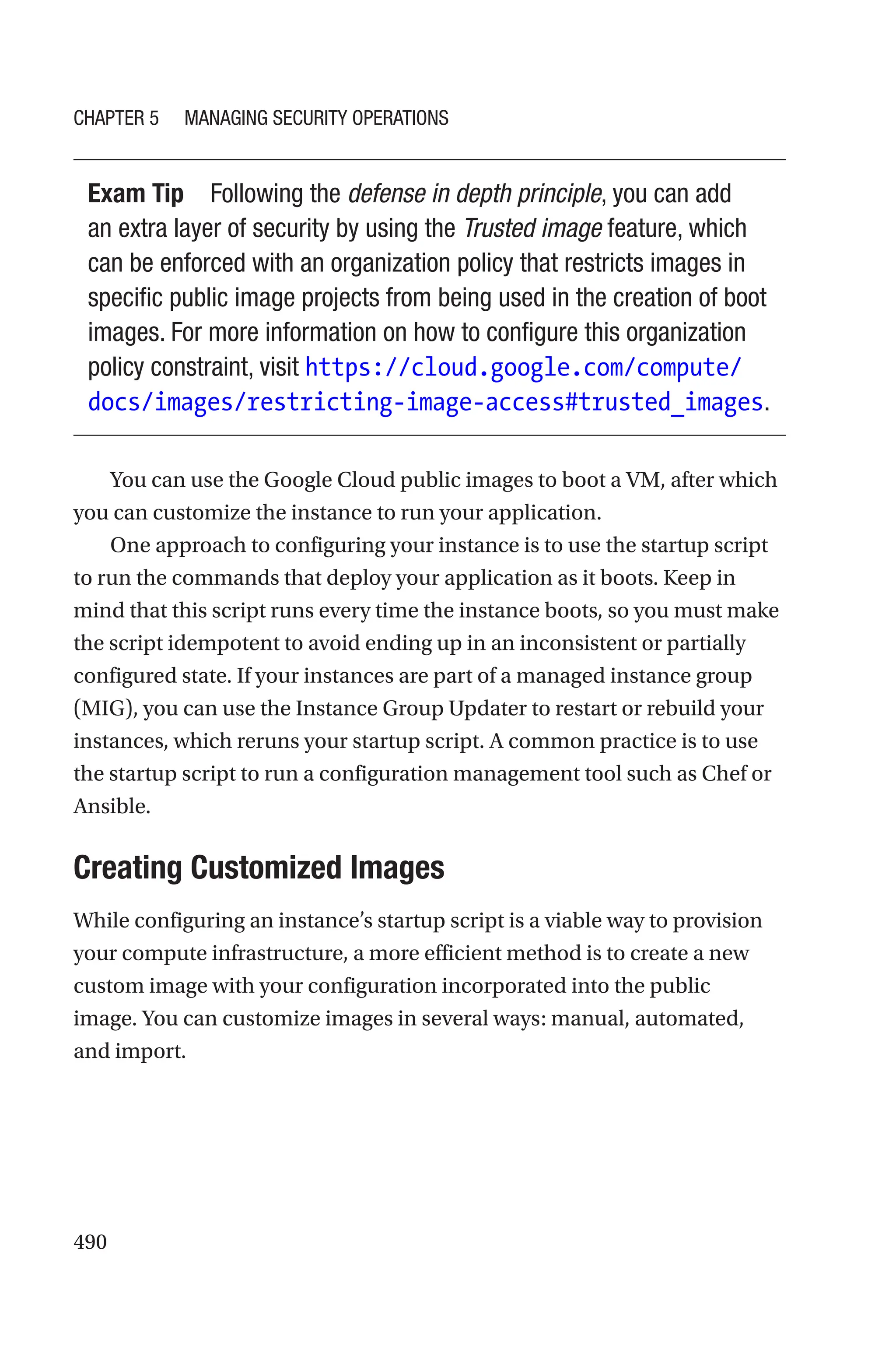 490
Exam Tip Following the defense in depth principle, you can add
an extra layer of security by using the Trusted image feature, which
can be enforced with an organization policy that restricts images in
specific public image projects from being used in the creation of boot
images. For more information on how to configure this organization
policy constraint, visit https://cloud.google.com/compute/
docs/images/restricting-image-access#trusted_images.
You can use the Google Cloud public images to boot a VM, after which
you can customize the instance to run your application.
One approach to configuring your instance is to use the startup script
to run the commands that deploy your application as it boots. Keep in
mind that this script runs every time the instance boots, so you must make
the script idempotent to avoid ending up in an inconsistent or partially
configured state. If your instances are part of a managed instance group
(MIG), you can use the Instance Group Updater to restart or rebuild your
instances, which reruns your startup script. A common practice is to use
the startup script to run a configuration management tool such as Chef or
Ansible.

Creating Customized Images
While configuring an instance’s startup script is a viable way to provision
your compute infrastructure, a more efficient method is to create a new
custom image with your configuration incorporated into the public
image. You can customize images in several ways: manual, automated,
and import.
Chapter 5 Managing Security Operations
 