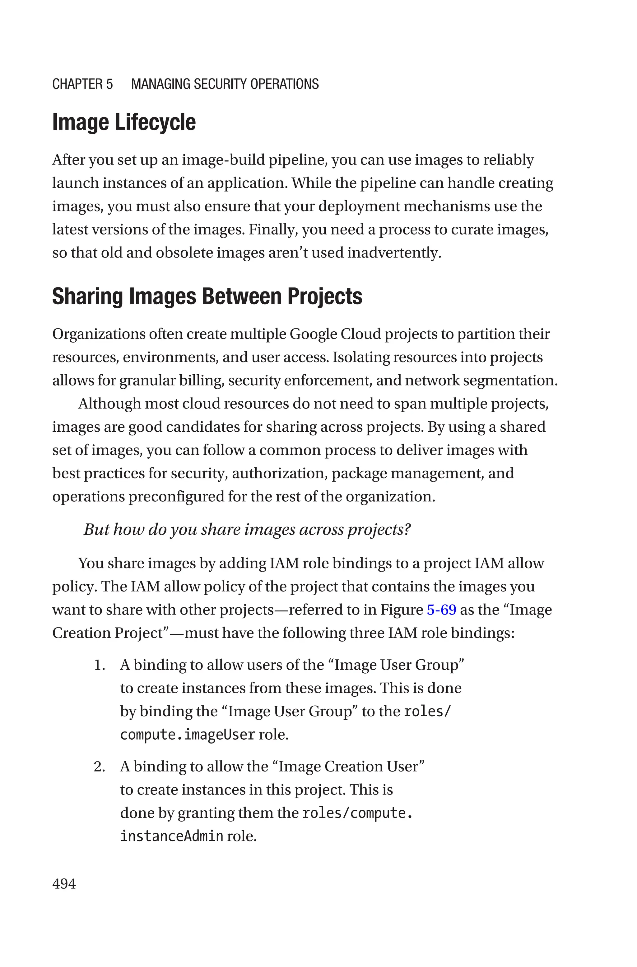 494
Image Lifecycle
After you set up an image-build pipeline, you can use images to reliably
launch instances of an application. While the pipeline can handle creating
images, you must also ensure that your deployment mechanisms use the
latest versions of the images. Finally, you need a process to curate images,
so that old and obsolete images aren’t used inadvertently.

Sharing Images Between Projects
Organizations often create multiple Google Cloud projects to partition their
resources, environments, and user access. Isolating resources into projects
allows for granular billing, security enforcement, and network segmentation.
Although most cloud resources do not need to span multiple projects,
images are good candidates for sharing across projects. By using a shared
set of images, you can follow a common process to deliver images with
best practices for security, authorization, package management, and
operations preconfigured for the rest of the organization.
But how do you share images across projects?
You share images by adding IAM role bindings to a project IAM allow
policy. The IAM allow policy of the project that contains the images you
want to share with other projects—referred to in Figure 5-69 as the “Image
Creation Project”—must have the following three IAM role bindings:
1. A binding to allow users of the “Image User Group”
to create instances from these images. This is done
by binding the “Image User Group” to the roles/
compute.imageUser role.
2. A binding to allow the “Image Creation User”
to create instances in this project. This is
done by granting them the roles/compute.
instanceAdmin role.
Chapter 5 Managing Security Operations
 