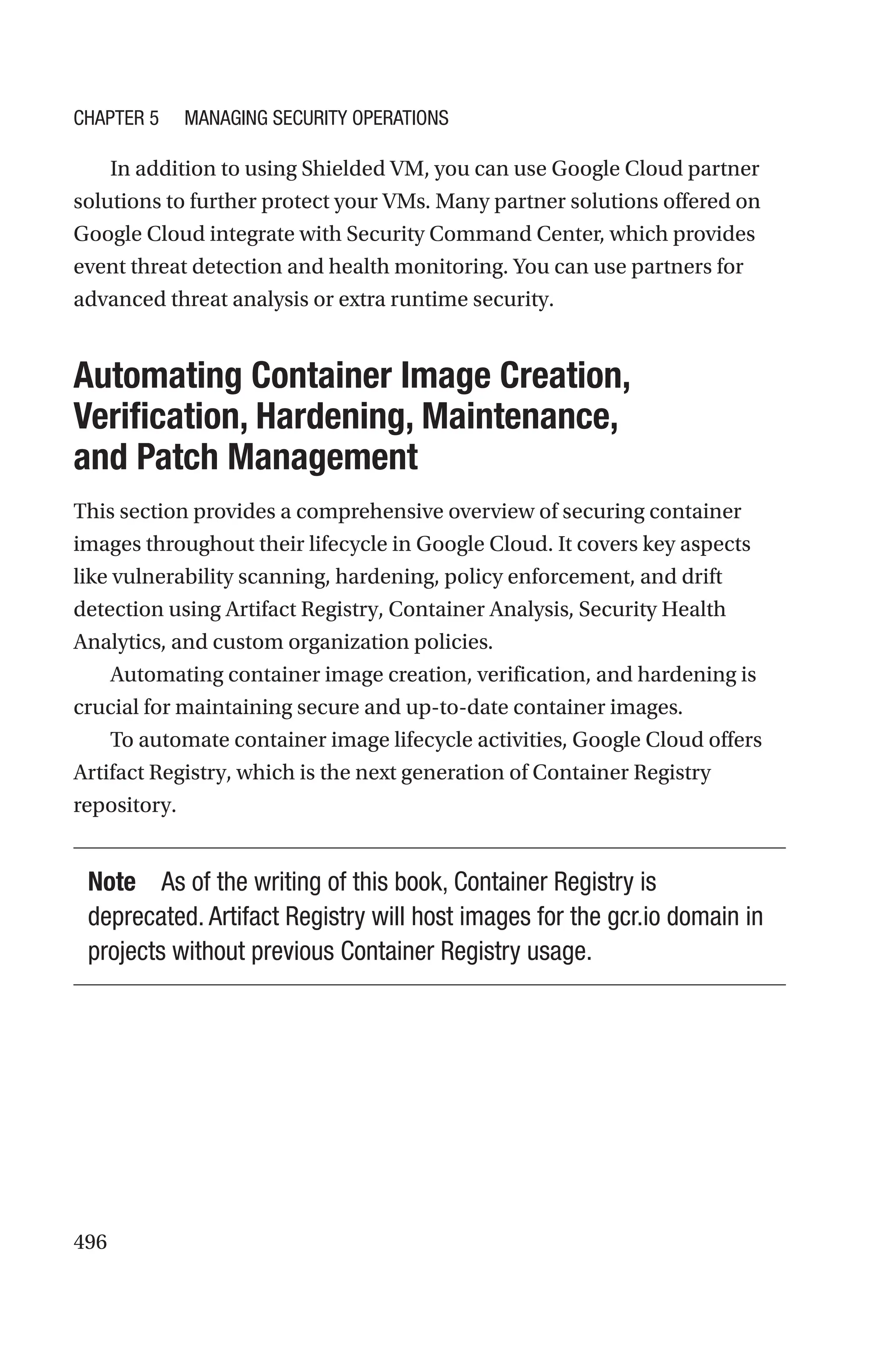 496
In addition to using Shielded VM, you can use Google Cloud partner
solutions to further protect your VMs. Many partner solutions offered on
Google Cloud integrate with Security Command Center, which provides
event threat detection and health monitoring. You can use partners for
advanced threat analysis or extra runtime security.

Automating Container Image Creation,
Verification, Hardening, Maintenance,
and Patch Management
This section provides a comprehensive overview of securing container
images throughout their lifecycle in Google Cloud. It covers key aspects
like vulnerability scanning, hardening, policy enforcement, and drift
detection using Artifact Registry, Container Analysis, Security Health
Analytics, and custom organization policies.
Automating container image creation, verification, and hardening is
crucial for maintaining secure and up-to-date container images.
To automate container image lifecycle activities, Google Cloud offers
Artifact Registry, which is the next generation of Container Registry
repository.
Note As of the writing of this book, Container Registry is
deprecated. Artifact Registry will host images for the gcr.io domain in
projects without previous Container Registry usage.
Chapter 5 Managing Security Operations
 