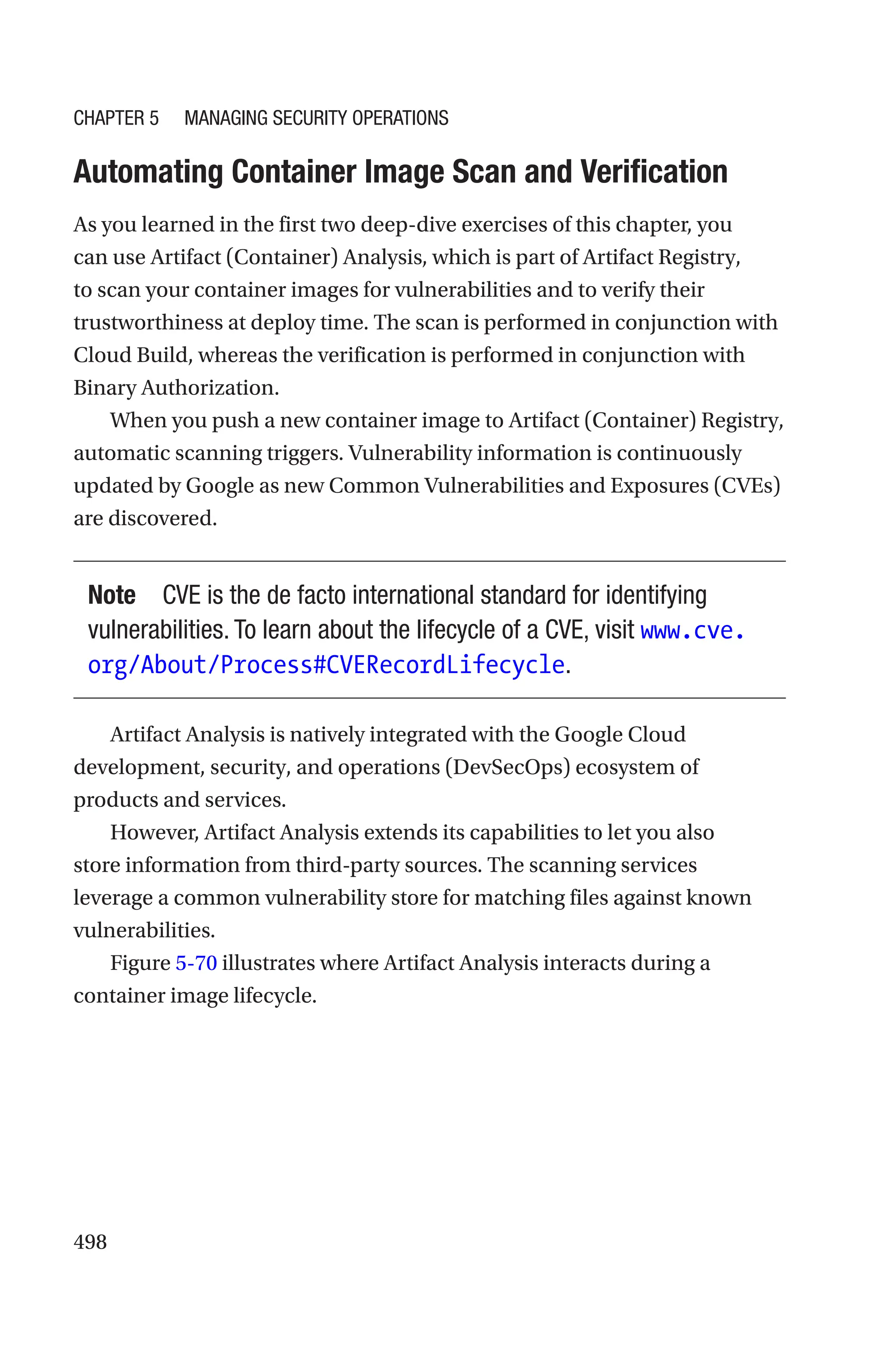 498

Automating Container Image Scan and Verification
As you learned in the first two deep-dive exercises of this chapter, you
can use Artifact (Container) Analysis, which is part of Artifact Registry,
to scan your container images for vulnerabilities and to verify their
trustworthiness at deploy time. The scan is performed in conjunction with
Cloud Build, whereas the verification is performed in conjunction with
Binary Authorization.
When you push a new container image to Artifact (Container) Registry,
automatic scanning triggers. Vulnerability information is continuously
updated by Google as new Common Vulnerabilities and Exposures (CVEs)
are discovered.
Note CVE is the de facto international standard for identifying
vulnerabilities. To learn about the lifecycle of a CVE, visit www.cve.
org/About/Process#CVERecordLifecycle.
Artifact Analysis is natively integrated with the Google Cloud
development, security, and operations (DevSecOps) ecosystem of
products and services.
However, Artifact Analysis extends its capabilities to let you also
store information from third-party sources. The scanning services
leverage a common vulnerability store for matching files against known
vulnerabilities.
Figure 5-70 illustrates where Artifact Analysis interacts during a
container image lifecycle.
Chapter 5 Managing Security Operations
 