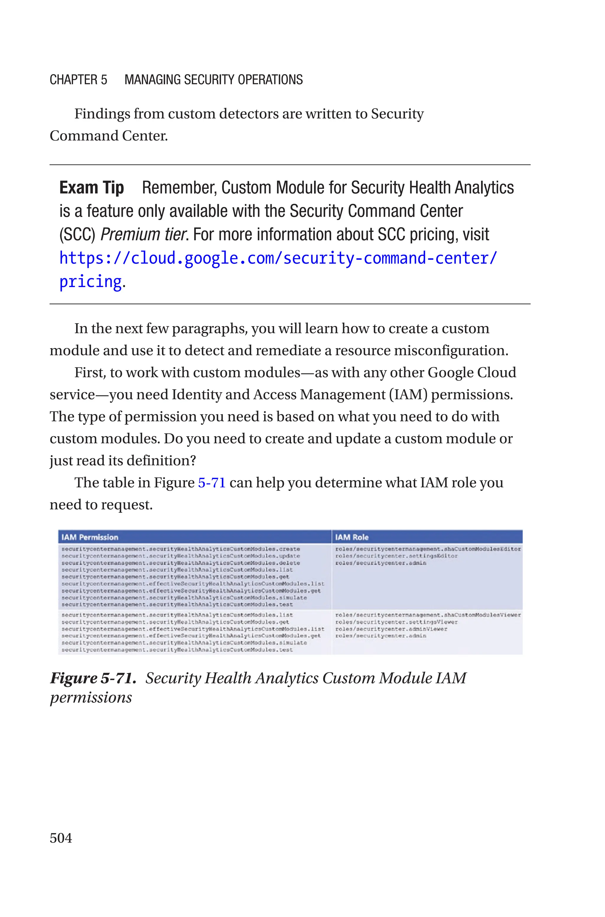 504
Findings from custom detectors are written to Security
Command Center.
Exam Tip Remember, Custom Module for Security Health Analytics
is a feature only available with the Security Command Center
(SCC) Premium tier. For more information about SCC pricing, visit
https://cloud.google.com/security-command-center/
pricing.
In the next few paragraphs, you will learn how to create a custom
module and use it to detect and remediate a resource misconfiguration.
First, to work with custom modules—as with any other Google Cloud
service—you need Identity and Access Management (IAM) permissions.
The type of permission you need is based on what you need to do with
custom modules. Do you need to create and update a custom module or
just read its definition?
The table in Figure 5-71 can help you determine what IAM role you
need to request.
Figure 5-71. Security Health Analytics Custom Module IAM
permissions
Chapter 5 Managing Security Operations
 