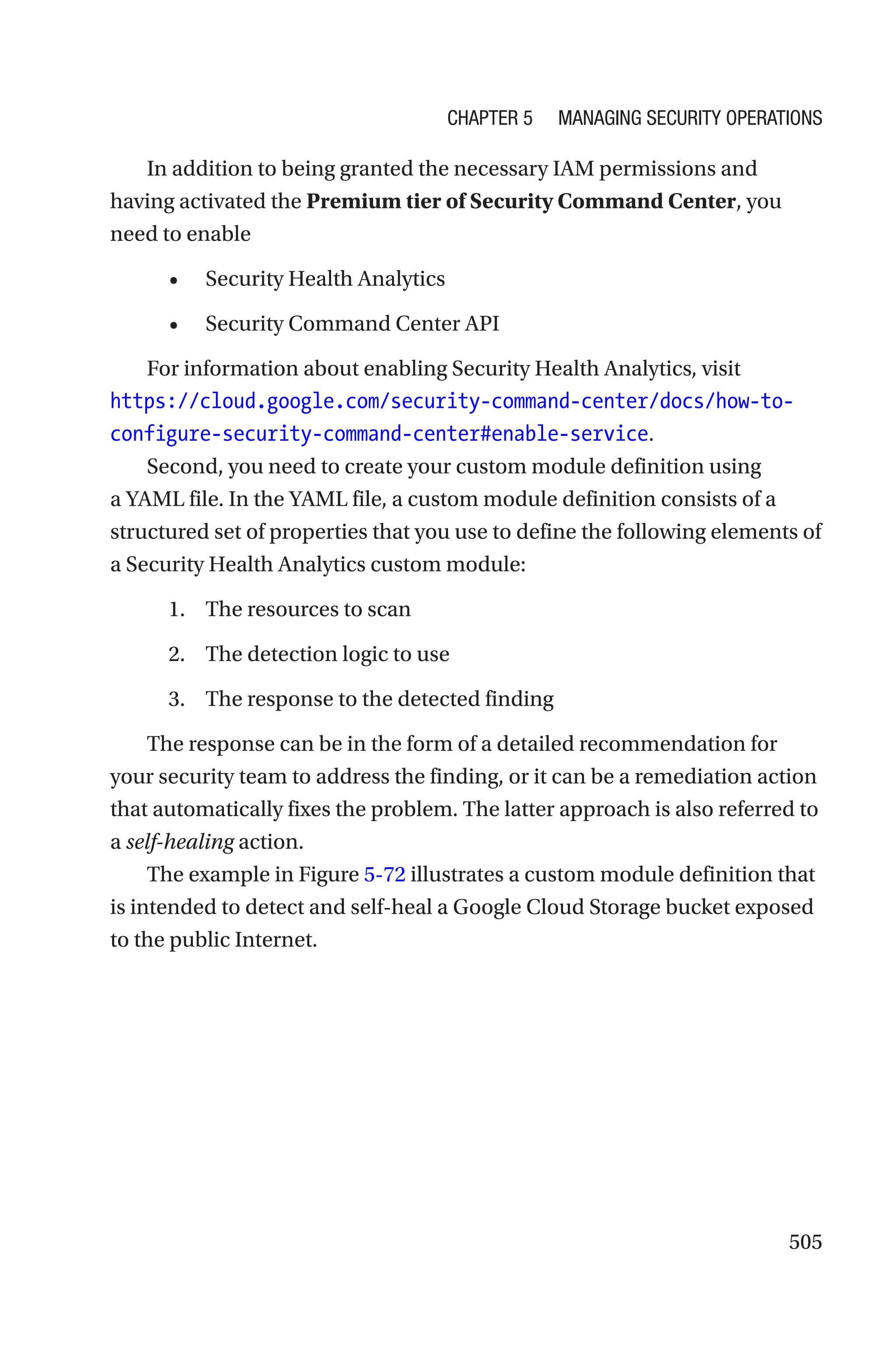 505
In addition to being granted the necessary IAM permissions and
having activated the Premium tier of Security Command Center, you
need to enable
• Security Health Analytics
• Security Command Center API
For information about enabling Security Health Analytics, visit
https://cloud.google.com/security-command-center/docs/how-to-
configure-security-command-center#enable-service.
Second, you need to create your custom module definition using
a YAML file. In the YAML file, a custom module definition consists of a
structured set of properties that you use to define the following elements of
a Security Health Analytics custom module:
1. The resources to scan
2. The detection logic to use
3. The response to the detected finding
The response can be in the form of a detailed recommendation for
your security team to address the finding, or it can be a remediation action
that automatically fixes the problem. The latter approach is also referred to
a self-healing action.
The example in Figure 5-72 illustrates a custom module definition that
is intended to detect and self-heal a Google Cloud Storage bucket exposed
to the public Internet.
Chapter 5 Managing Security Operations
 