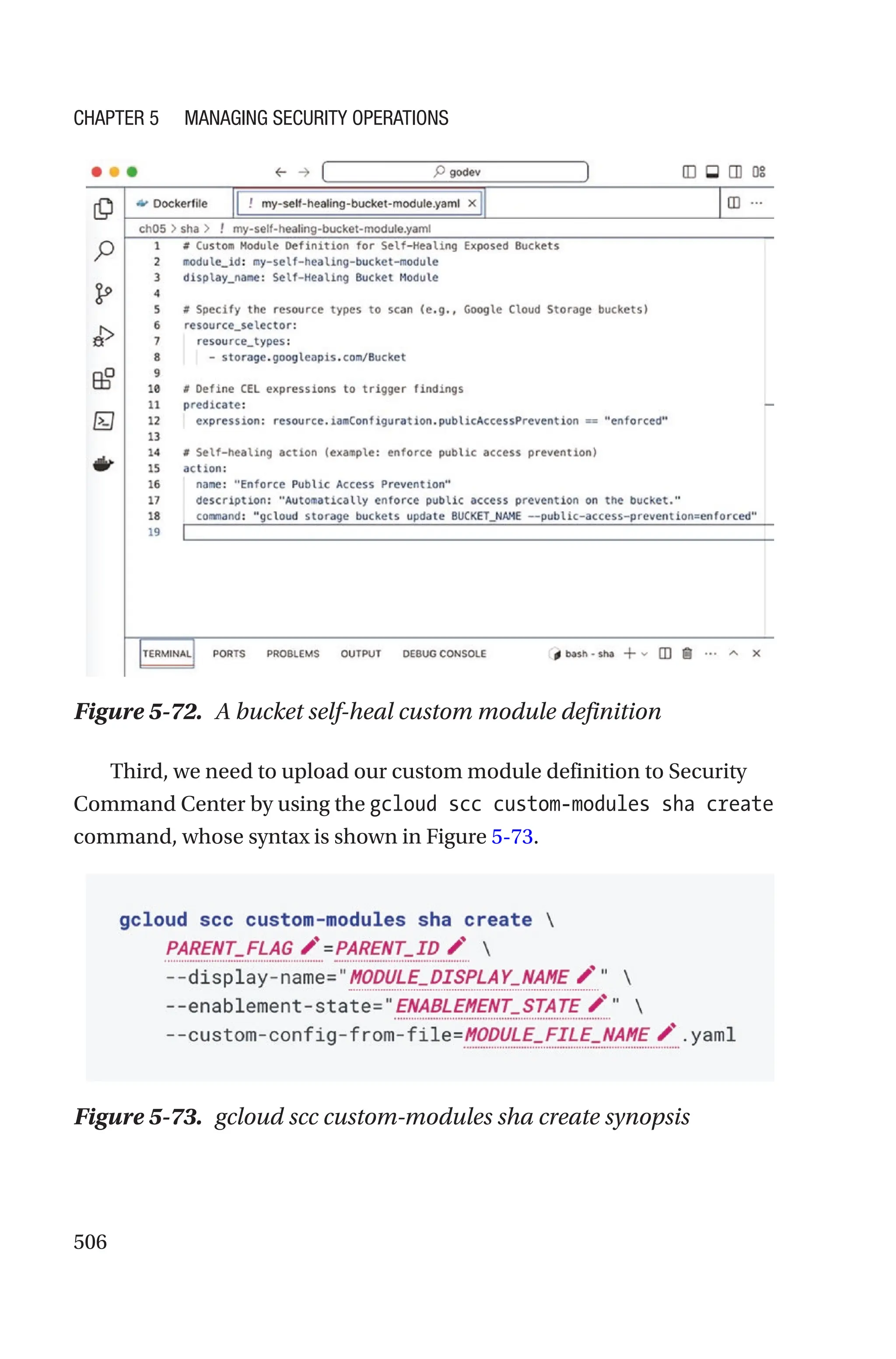 506
Figure 5-72. A bucket self-heal custom module definition
Third, we need to upload our custom module definition to Security
Command Center by using the gcloud scc custom-modules sha create
command, whose syntax is shown in Figure 5-73.
Figure 5-73. gcloud scc custom-modules sha create synopsis
Chapter 5 Managing Security Operations
 