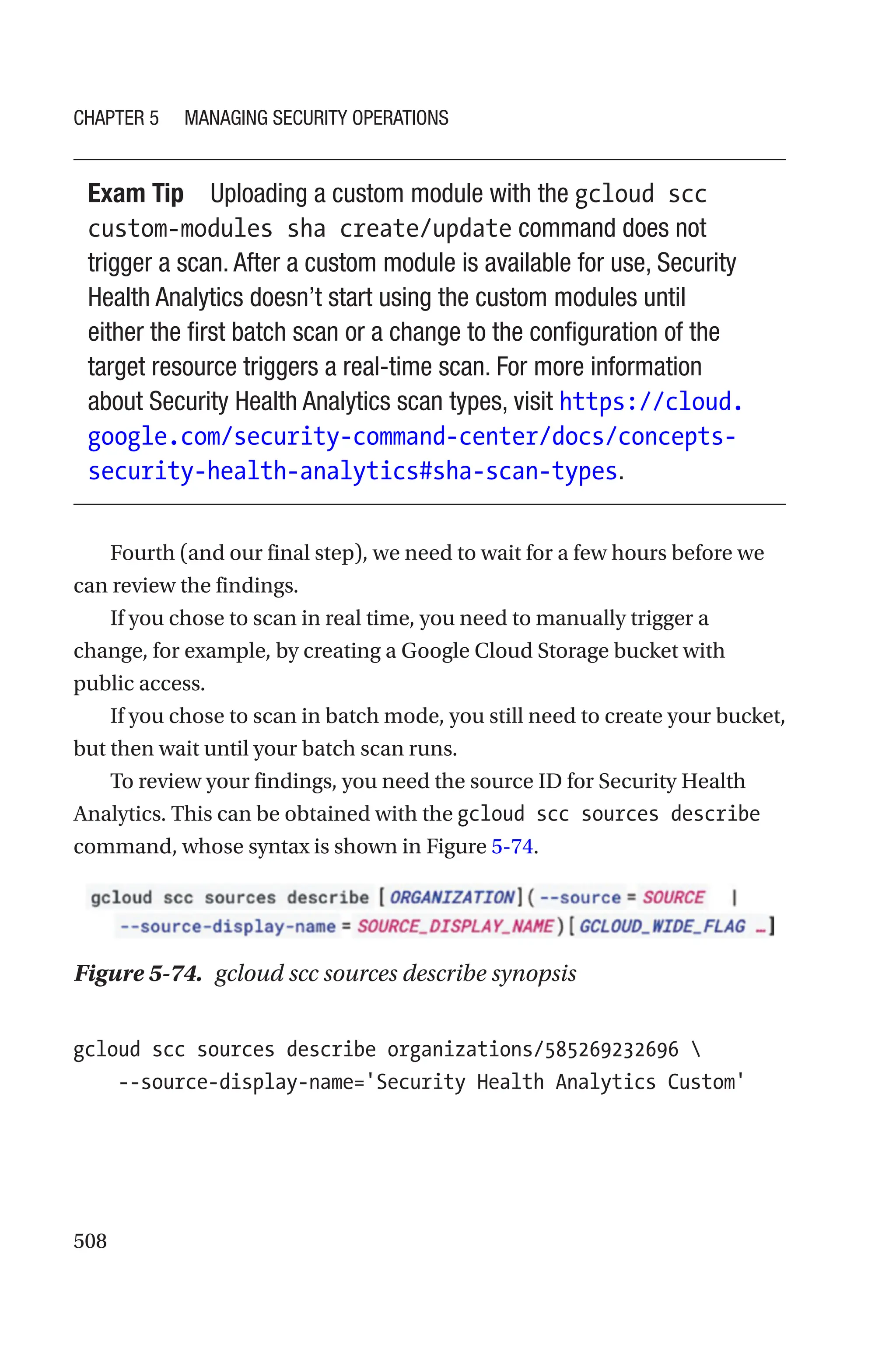 508
Exam Tip Uploading a custom module with the gcloud scc
custom-modules sha create/update command does not
trigger a scan. After a custom module is available for use, Security
Health Analytics doesn’t start using the custom modules until
either the first batch scan or a change to the configuration of the
target resource triggers a real-time scan. For more information
about Security Health Analytics scan types, visit https://cloud.
google.com/security-command-center/docs/concepts-
security-health-analytics#sha-scan-types.
Fourth (and our final step), we need to wait for a few hours before we
can review the findings.
If you chose to scan in real time, you need to manually trigger a
change, for example, by creating a Google Cloud Storage bucket with
public access.
If you chose to scan in batch mode, you still need to create your bucket,
but then wait until your batch scan runs.
To review your findings, you need the source ID for Security Health
Analytics. This can be obtained with the gcloud scc sources describe
command, whose syntax is shown in Figure 5-74.
Figure 5-74. gcloud scc sources describe synopsis
gcloud scc sources describe organizations/585269232696 
    --source-display-name='Security Health Analytics Custom'
Chapter 5 Managing Security Operations
 