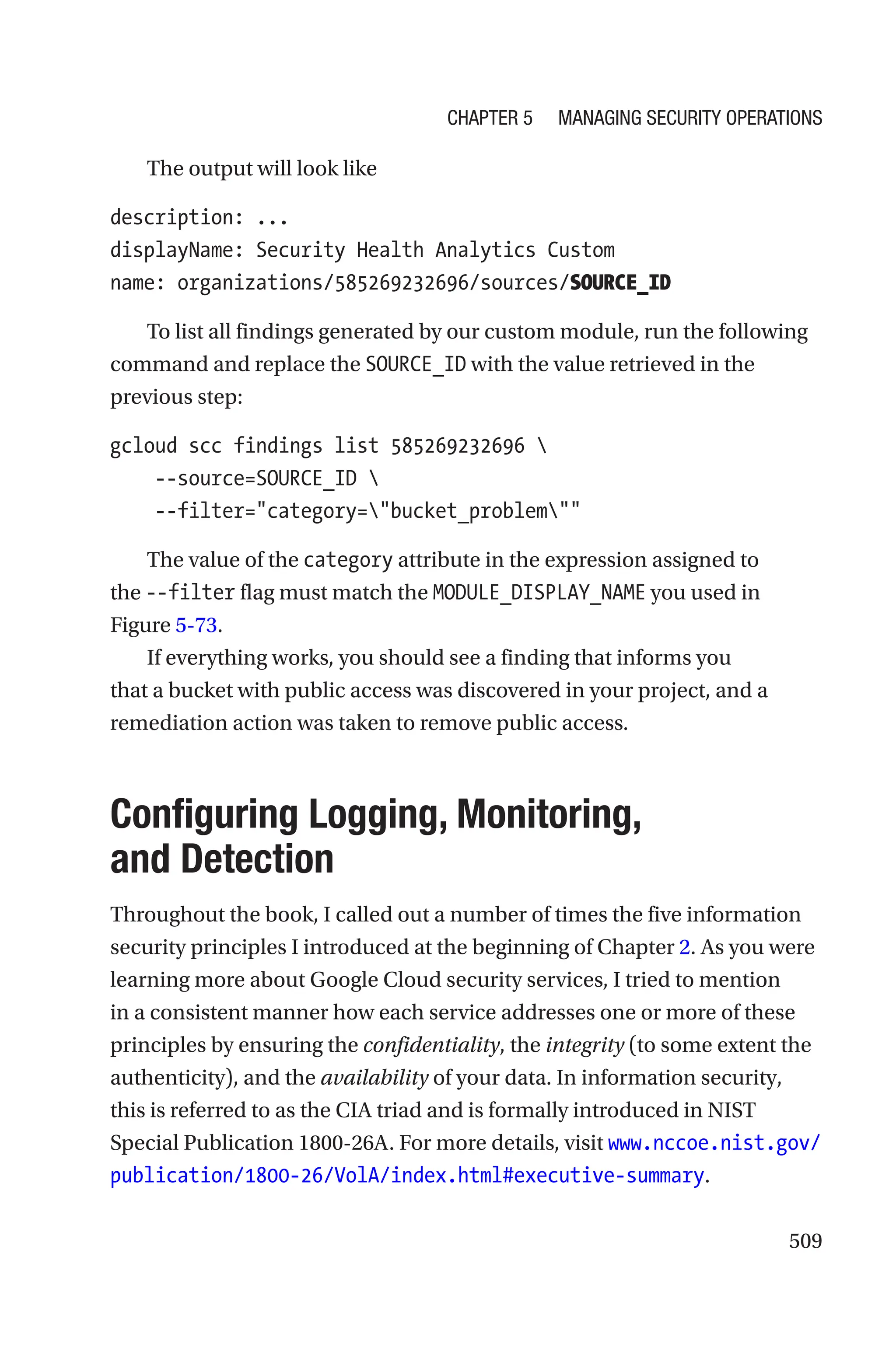509
The output will look like
description: ...
displayName: Security Health Analytics Custom
name: organizations/585269232696/sources/SOURCE_ID
To list all findings generated by our custom module, run the following
command and replace the SOURCE_ID with the value retrieved in the
previous step:
gcloud scc findings list 585269232696 
    --source=SOURCE_ID 
    --filter=category=bucket_problem
The value of the category attribute in the expression assigned to
the --filter flag must match the MODULE_DISPLAY_NAME you used in
Figure 5-73.
If everything works, you should see a finding that informs you
that a bucket with public access was discovered in your project, and a
remediation action was taken to remove public access.

Configuring Logging, Monitoring,
and Detection
Throughout the book, I called out a number of times the five information
security principles I introduced at the beginning of Chapter 2. As you were
learning more about Google Cloud security services, I tried to mention
in a consistent manner how each service addresses one or more of these
principles by ensuring the confidentiality, the integrity (to some extent the
authenticity), and the availability of your data. In information security,
this is referred to as the CIA triad and is formally introduced in NIST
Special Publication 1800-26A. For more details, visit www.nccoe.nist.gov/
publication/1800-26/VolA/index.html#executive-summary.
Chapter 5 Managing Security Operations
 