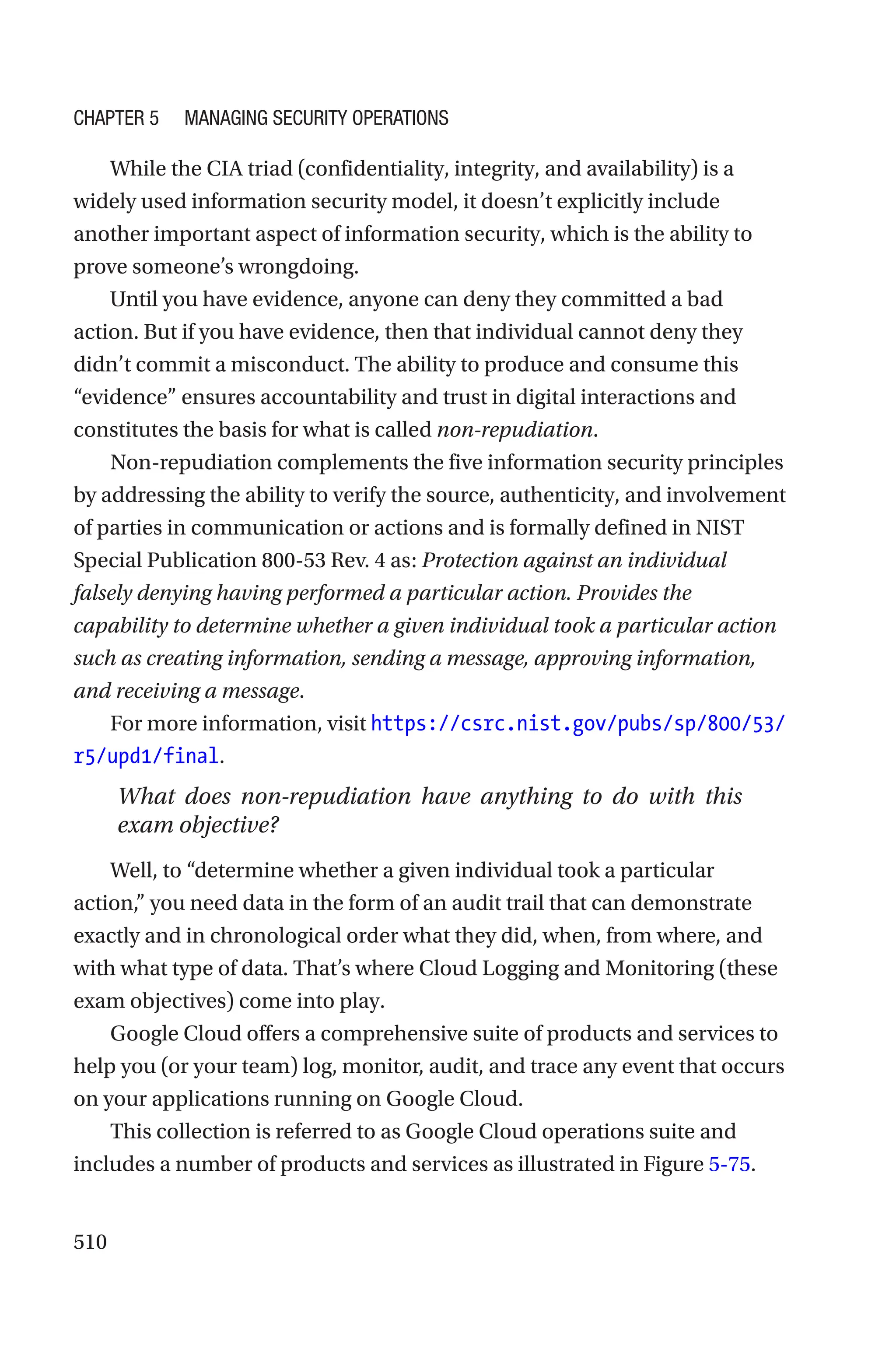 510
While the CIA triad (confidentiality, integrity, and availability) is a
widely used information security model, it doesn’t explicitly include
another important aspect of information security, which is the ability to
prove someone’s wrongdoing.
Until you have evidence, anyone can deny they committed a bad
action. But if you have evidence, then that individual cannot deny they
didn’t commit a misconduct. The ability to produce and consume this
“evidence” ensures accountability and trust in digital interactions and
constitutes the basis for what is called non-repudiation.
Non-repudiation complements the five information security principles
by addressing the ability to verify the source, authenticity, and involvement
of parties in communication or actions and is formally defined in NIST
Special Publication 800-53 Rev. 4 as: Protection against an individual
falsely denying having performed a particular action. Provides the
capability to determine whether a given individual took a particular action
such as creating information, sending a message, approving information,
and receiving a message.
For more information, visit https://csrc.nist.gov/pubs/sp/800/53/
r5/upd1/final.
What does non-repudiation have anything to do with this
exam objective?
Well, to “determine whether a given individual took a particular
action,” you need data in the form of an audit trail that can demonstrate
exactly and in chronological order what they did, when, from where, and
with what type of data. That’s where Cloud Logging and Monitoring (these
exam objectives) come into play.
Google Cloud offers a comprehensive suite of products and services to
help you (or your team) log, monitor, audit, and trace any event that occurs
on your applications running on Google Cloud.
This collection is referred to as Google Cloud operations suite and
includes a number of products and services as illustrated in Figure 5-75.
Chapter 5 Managing Security Operations
 