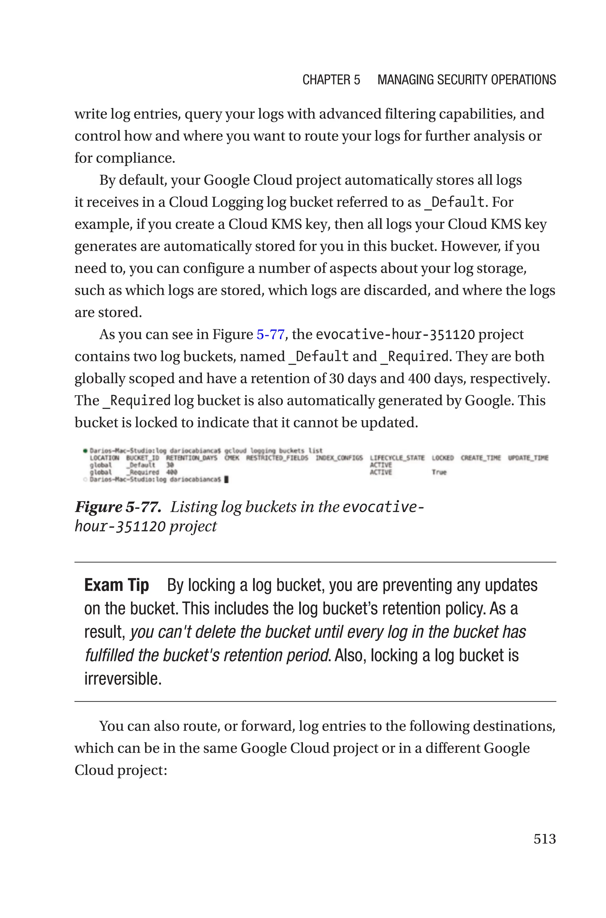 513
write log entries, query your logs with advanced filtering capabilities, and
control how and where you want to route your logs for further analysis or
for compliance.
By default, your Google Cloud project automatically stores all logs
it receives in a Cloud Logging log bucket referred to as _Default. For
example, if you create a Cloud KMS key, then all logs your Cloud KMS key
generates are automatically stored for you in this bucket. However, if you
need to, you can configure a number of aspects about your log storage,
such as which logs are stored, which logs are discarded, and where the logs
are stored.
As you can see in Figure 5-77, the evocative-hour-351120 project
contains two log buckets, named _Default and _Required. They are both
globally scoped and have a retention of 30 days and 400 days, respectively.
The _Required log bucket is also automatically generated by Google. This
bucket is locked to indicate that it cannot be updated.
Figure 5-77. Listing log buckets in the evocative-
hour-351120 project
Exam Tip By locking a log bucket, you are preventing any updates
on the bucket. This includes the log bucket’s retention policy. As a
result, you can't delete the bucket until every log in the bucket has
fulfilled the bucket's retention period. Also, locking a log bucket is
irreversible.
You can also route, or forward, log entries to the following destinations,
which can be in the same Google Cloud project or in a different Google
Cloud project:
Chapter 5 Managing Security Operations
 