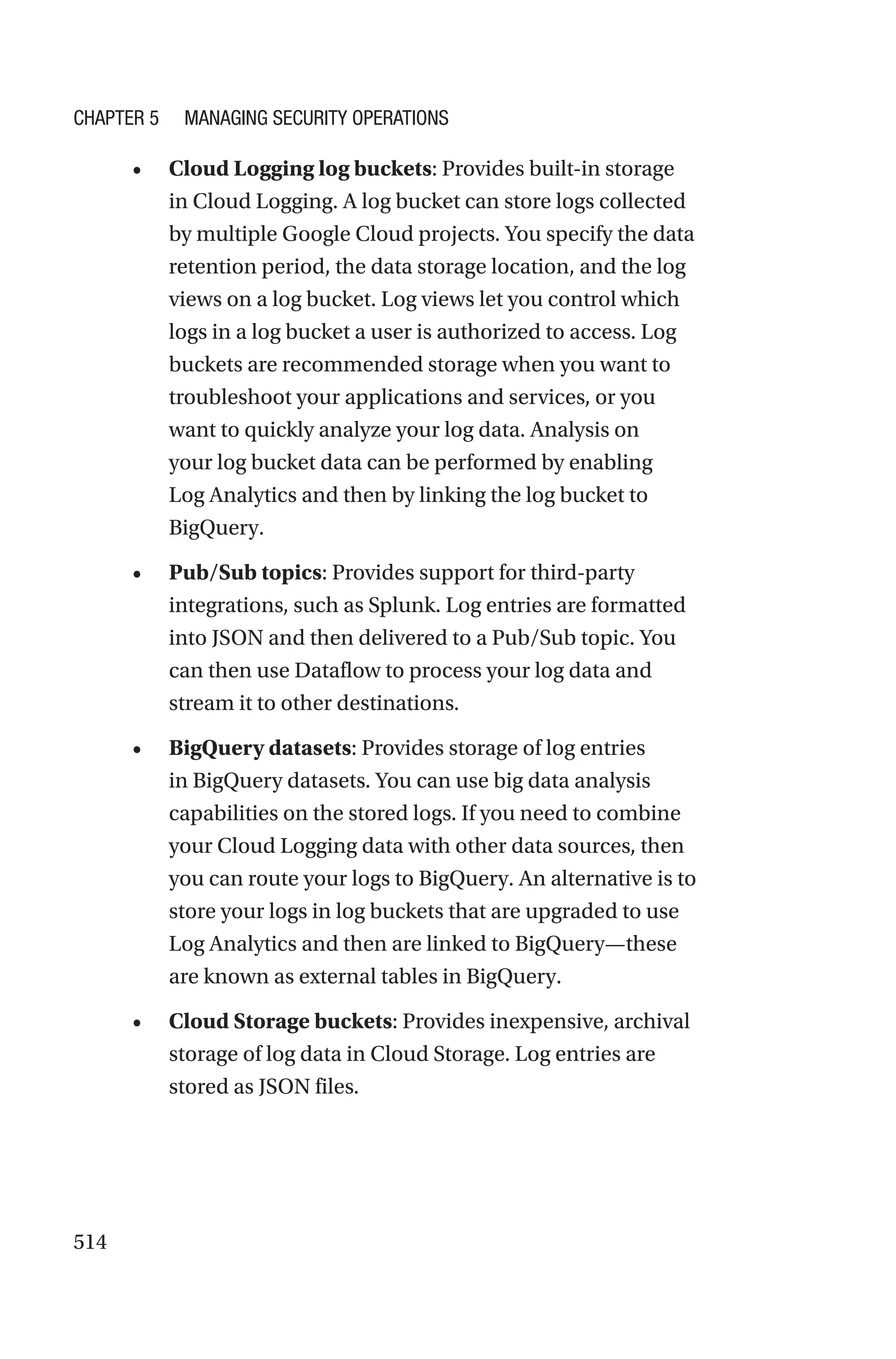 514
• Cloud Logging log buckets: Provides built-in storage
in Cloud Logging. A log bucket can store logs collected
by multiple Google Cloud projects. You specify the data
retention period, the data storage location, and the log
views on a log bucket. Log views let you control which
logs in a log bucket a user is authorized to access. Log
buckets are recommended storage when you want to
troubleshoot your applications and services, or you
want to quickly analyze your log data. Analysis on
your log bucket data can be performed by enabling
Log Analytics and then by linking the log bucket to
BigQuery.
• Pub/Sub topics: Provides support for third-party
integrations, such as Splunk. Log entries are formatted
into JSON and then delivered to a Pub/Sub topic. You
can then use Dataflow to process your log data and
stream it to other destinations.
• BigQuery datasets: Provides storage of log entries
in BigQuery datasets. You can use big data analysis
capabilities on the stored logs. If you need to combine
your Cloud Logging data with other data sources, then
you can route your logs to BigQuery. An alternative is to
store your logs in log buckets that are upgraded to use
Log Analytics and then are linked to BigQuery—these
are known as external tables in BigQuery.
• Cloud Storage buckets: Provides inexpensive, archival
storage of log data in Cloud Storage. Log entries are
stored as JSON files.
Chapter 5 Managing Security Operations
 