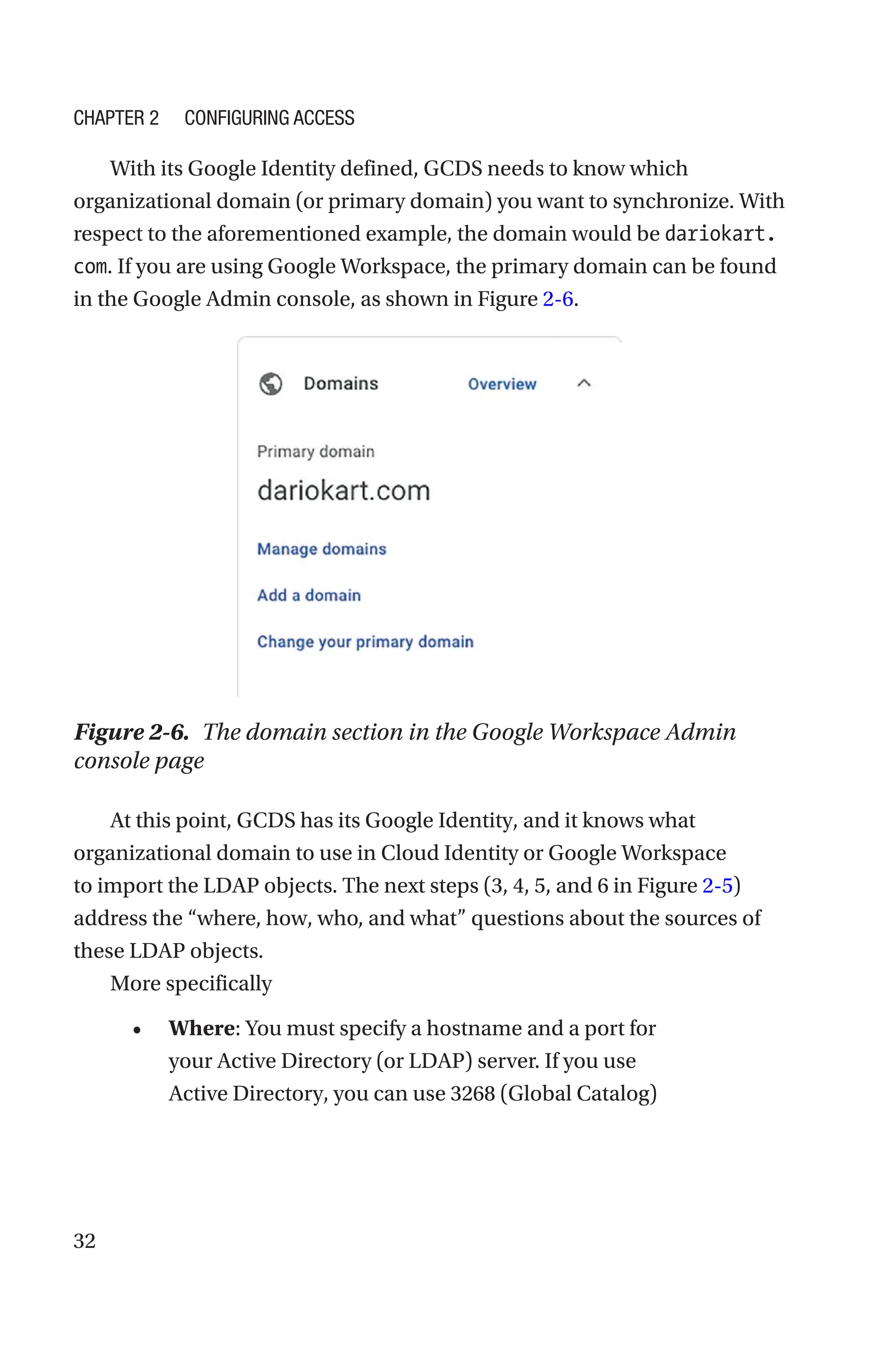 32
With its Google Identity defined, GCDS needs to know which
organizational domain (or primary domain) you want to synchronize. With
respect to the aforementioned example, the domain would be dariokart.
com. If you are using Google Workspace, the primary domain can be found
in the Google Admin console, as shown in Figure 2-6.
Figure 2-6. The domain section in the Google Workspace Admin
console page
At this point, GCDS has its Google Identity, and it knows what
organizational domain to use in Cloud Identity or Google Workspace
to import the LDAP objects. The next steps (3, 4, 5, and 6 in Figure 2-5)
address the “where, how, who, and what” questions about the sources of
these LDAP objects.
More specifically
• Where: You must specify a hostname and a port for
your Active Directory (or LDAP) server. If you use
Active Directory, you can use 3268 (Global Catalog)
Chapter 2 Configuring Access
 