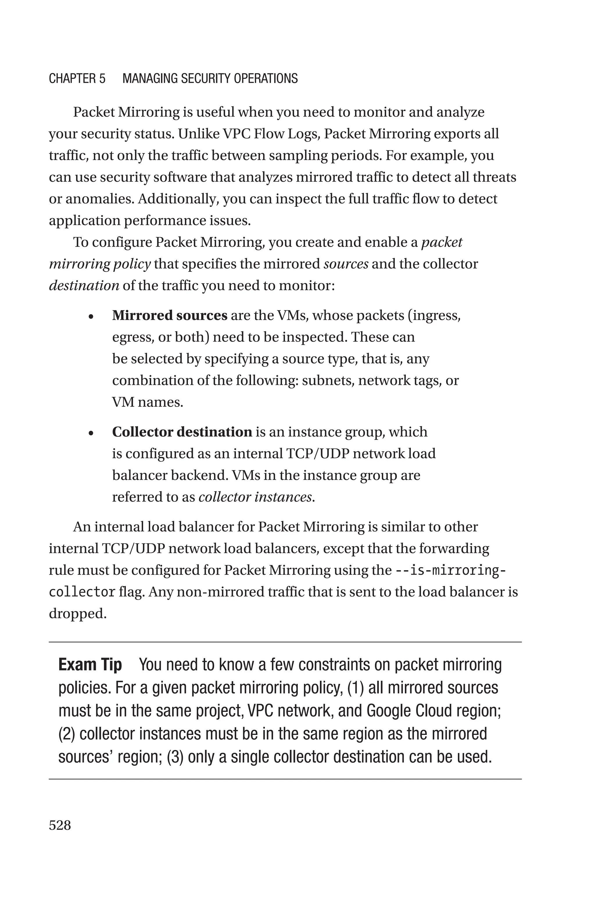 528
Packet Mirroring is useful when you need to monitor and analyze
your security status. Unlike VPC Flow Logs, Packet Mirroring exports all
traffic, not only the traffic between sampling periods. For example, you
can use security software that analyzes mirrored traffic to detect all threats
or anomalies. Additionally, you can inspect the full traffic flow to detect
application performance issues.
To configure Packet Mirroring, you create and enable a packet
mirroring policy that specifies the mirrored sources and the collector
destination of the traffic you need to monitor:
• Mirrored sources are the VMs, whose packets (ingress,
egress, or both) need to be inspected. These can
be selected by specifying a source type, that is, any
combination of the following: subnets, network tags, or
VM names.
• Collector destination is an instance group, which
is configured as an internal TCP/UDP network load
balancer backend. VMs in the instance group are
referred to as collector instances.
An internal load balancer for Packet Mirroring is similar to other
internal TCP/UDP network load balancers, except that the forwarding
rule must be configured for Packet Mirroring using the --is-mirroring-
collector flag. Any non-mirrored traffic that is sent to the load balancer is
dropped.
Exam Tip You need to know a few constraints on packet mirroring
policies. For a given packet mirroring policy, (1) all mirrored sources
must be in the same project, VPC network, and Google Cloud region;
(2) collector instances must be in the same region as the mirrored
sources’ region; (3) only a single collector destination can be used.
Chapter 5 Managing Security Operations
 