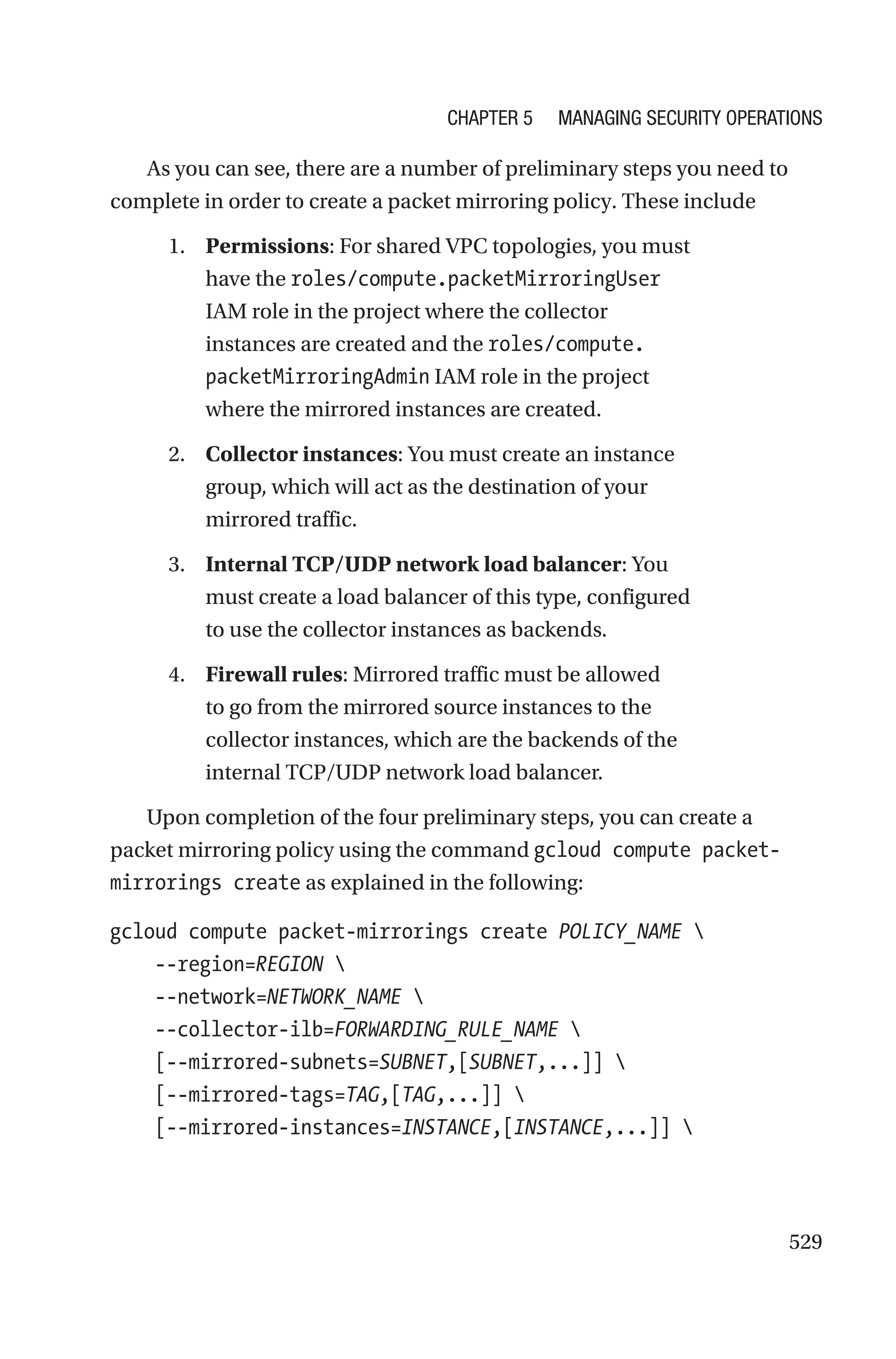529
As you can see, there are a number of preliminary steps you need to
complete in order to create a packet mirroring policy. These include
1. Permissions: For shared VPC topologies, you must
have the roles/compute.packetMirroringUser
IAM role in the project where the collector
instances are created and the roles/compute.
packetMirroringAdmin IAM role in the project
where the mirrored instances are created.
2. Collector instances: You must create an instance
group, which will act as the destination of your
mirrored traffic.
3. Internal TCP/UDP network load balancer: You
must create a load balancer of this type, configured
to use the collector instances as backends.
4. Firewall rules: Mirrored traffic must be allowed
to go from the mirrored source instances to the
collector instances, which are the backends of the
internal TCP/UDP network load balancer.
Upon completion of the four preliminary steps, you can create a
packet mirroring policy using the command gcloud compute packet-
mirrorings create as explained in the following:
gcloud compute packet-mirrorings create POLICY_NAME 
    --region=REGION 
    --network=NETWORK_NAME 
    --collector-ilb=FORWARDING_RULE_NAME 
    [--mirrored-subnets=SUBNET,[SUBNET,...]] 
    [--mirrored-tags=TAG,[TAG,...]] 
    [--mirrored-instances=INSTANCE,[INSTANCE,...]] 
Chapter 5 Managing Security Operations
 