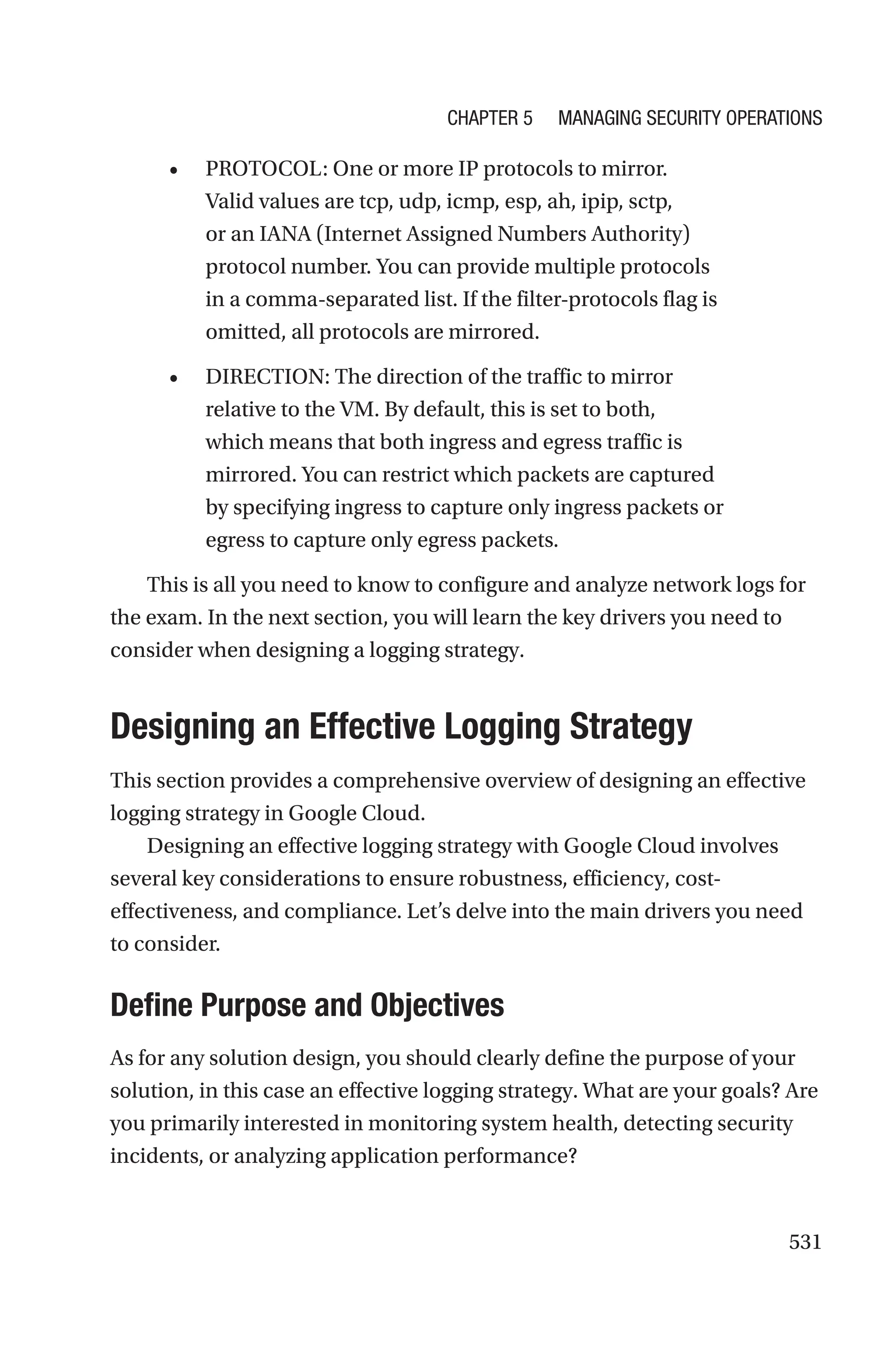 531
• PROTOCOL: One or more IP protocols to mirror.
Valid values are tcp, udp, icmp, esp, ah, ipip, sctp,
or an IANA (Internet Assigned Numbers Authority)
protocol number. You can provide multiple protocols
in a comma-separated list. If the filter-protocols flag is
omitted, all protocols are mirrored.
• DIRECTION: The direction of the traffic to mirror
relative to the VM. By default, this is set to both,
which means that both ingress and egress traffic is
mirrored. You can restrict which packets are captured
by specifying ingress to capture only ingress packets or
egress to capture only egress packets.
This is all you need to know to configure and analyze network logs for
the exam. In the next section, you will learn the key drivers you need to
consider when designing a logging strategy.

Designing an Effective Logging Strategy
This section provides a comprehensive overview of designing an effective
logging strategy in Google Cloud.
Designing an effective logging strategy with Google Cloud involves
several key considerations to ensure robustness, efficiency, cost-
effectiveness, and compliance. Let’s delve into the main drivers you need
to consider.

Define Purpose and Objectives
As for any solution design, you should clearly define the purpose of your
solution, in this case an effective logging strategy. What are your goals? Are
you primarily interested in monitoring system health, detecting security
incidents, or analyzing application performance?
Chapter 5 Managing Security Operations
 