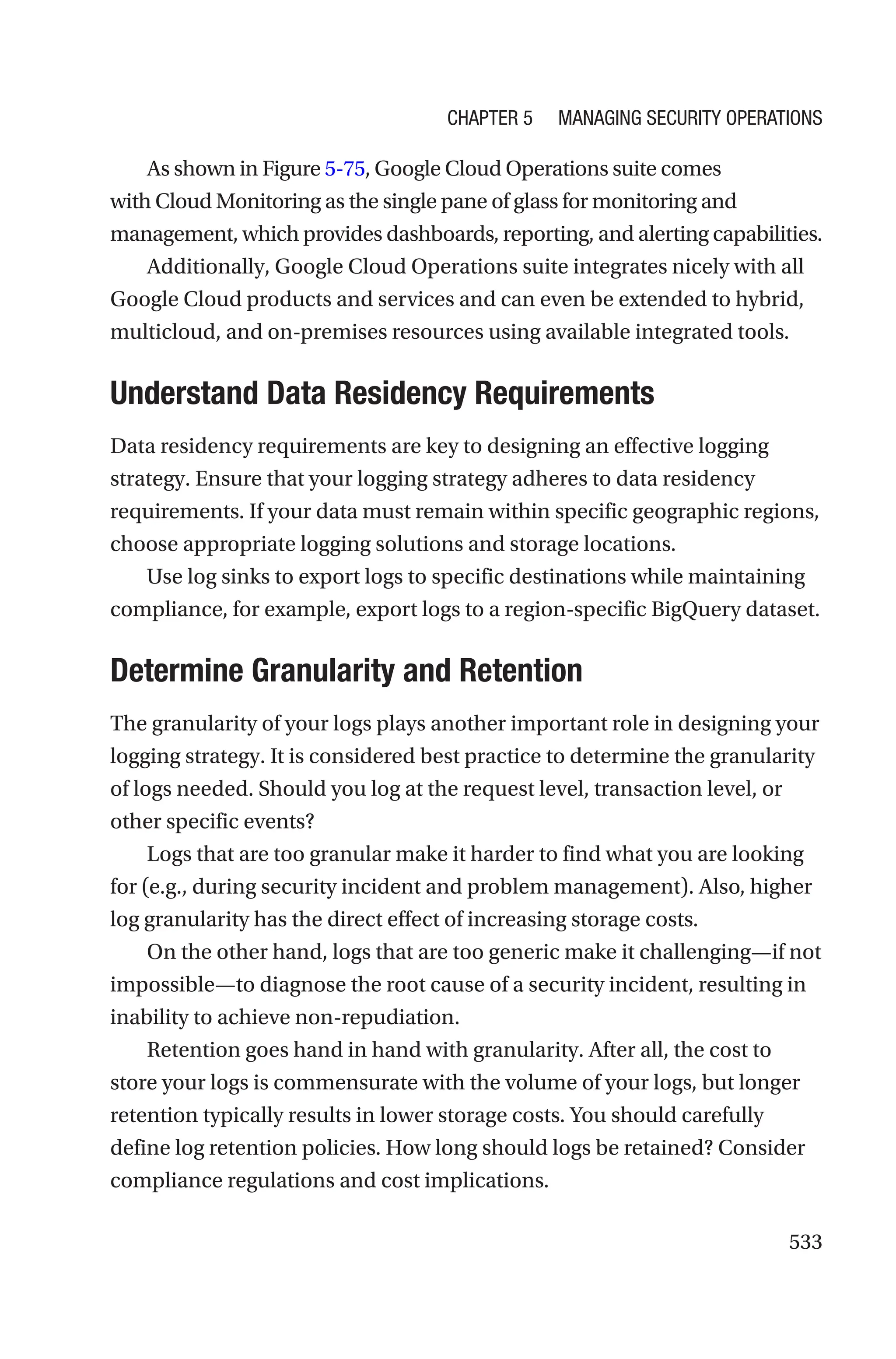533
As shown in Figure 5-75, Google Cloud Operations suite comes
with Cloud Monitoring as the single pane of glass for monitoring and
management, which provides dashboards, reporting, and alerting capabilities.
Additionally, Google Cloud Operations suite integrates nicely with all
Google Cloud products and services and can even be extended to hybrid,
multicloud, and on-premises resources using available integrated tools.

Understand Data Residency Requirements
Data residency requirements are key to designing an effective logging
strategy. Ensure that your logging strategy adheres to data residency
requirements. If your data must remain within specific geographic regions,
choose appropriate logging solutions and storage locations.
Use log sinks to export logs to specific destinations while maintaining
compliance, for example, export logs to a region-specific BigQuery dataset.

Determine Granularity and Retention
The granularity of your logs plays another important role in designing your
logging strategy. It is considered best practice to determine the granularity
of logs needed. Should you log at the request level, transaction level, or
other specific events?
Logs that are too granular make it harder to find what you are looking
for (e.g., during security incident and problem management). Also, higher
log granularity has the direct effect of increasing storage costs.
On the other hand, logs that are too generic make it challenging—if not
impossible—to diagnose the root cause of a security incident, resulting in
inability to achieve non-repudiation.
Retention goes hand in hand with granularity. After all, the cost to
store your logs is commensurate with the volume of your logs, but longer
retention typically results in lower storage costs. You should carefully
define log retention policies. How long should logs be retained? Consider
compliance regulations and cost implications.
Chapter 5 Managing Security Operations
 