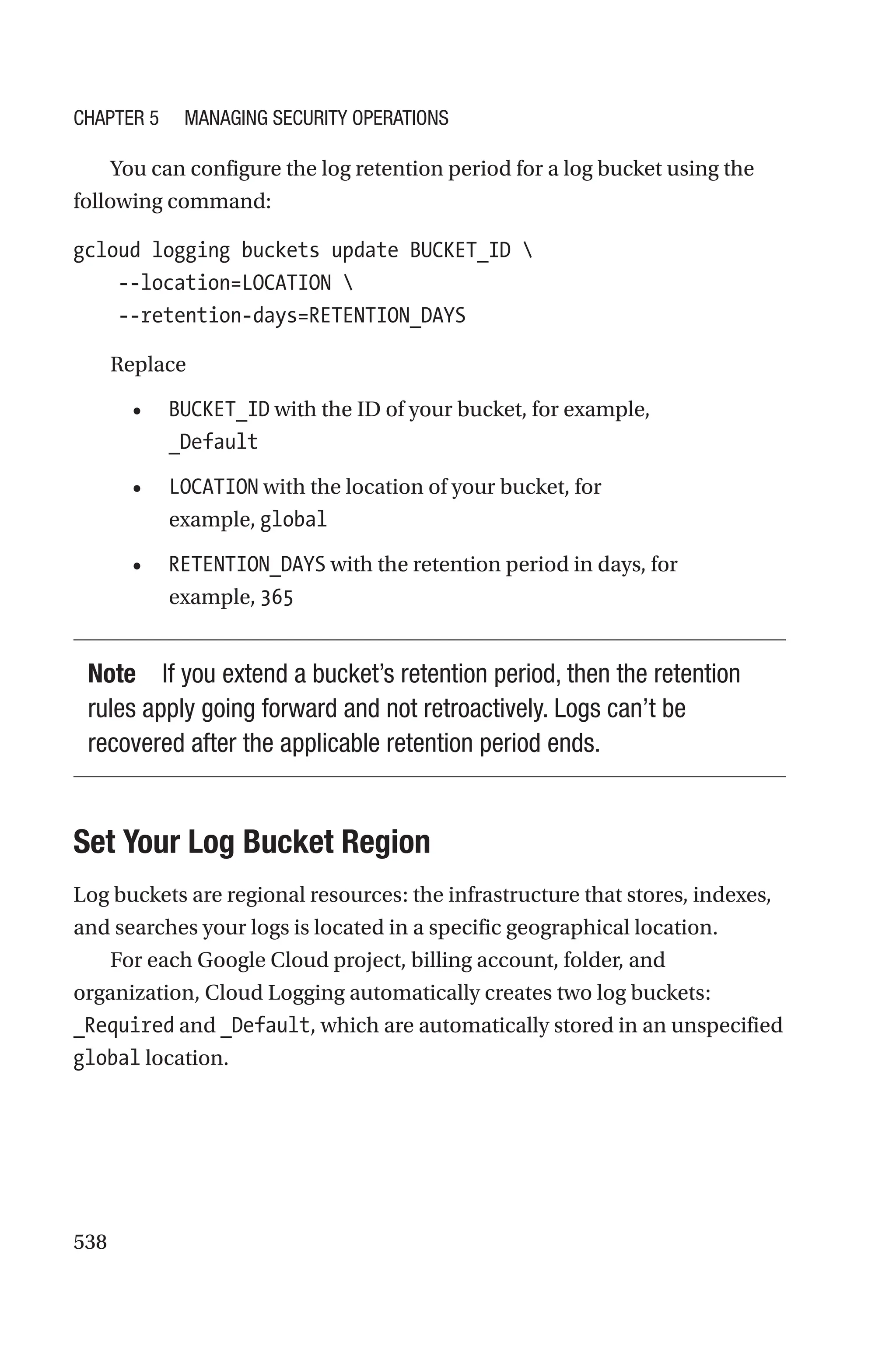 538
You can configure the log retention period for a log bucket using the
following command:
gcloud logging buckets update BUCKET_ID 
    --location=LOCATION 
    --retention-days=RETENTION_DAYS
Replace
• BUCKET_ID with the ID of your bucket, for example,
_Default
• LOCATION with the location of your bucket, for
example, global
• RETENTION_DAYS with the retention period in days, for
example, 365
Note If you extend a bucket’s retention period, then the retention
rules apply going forward and not retroactively. Logs can’t be
recovered after the applicable retention period ends.

Set Your Log Bucket Region
Log buckets are regional resources: the infrastructure that stores, indexes,
and searches your logs is located in a specific geographical location.
For each Google Cloud project, billing account, folder, and
organization, Cloud Logging automatically creates two log buckets:
_Required and _Default, which are automatically stored in an unspecified
global location.
Chapter 5 Managing Security Operations
 
