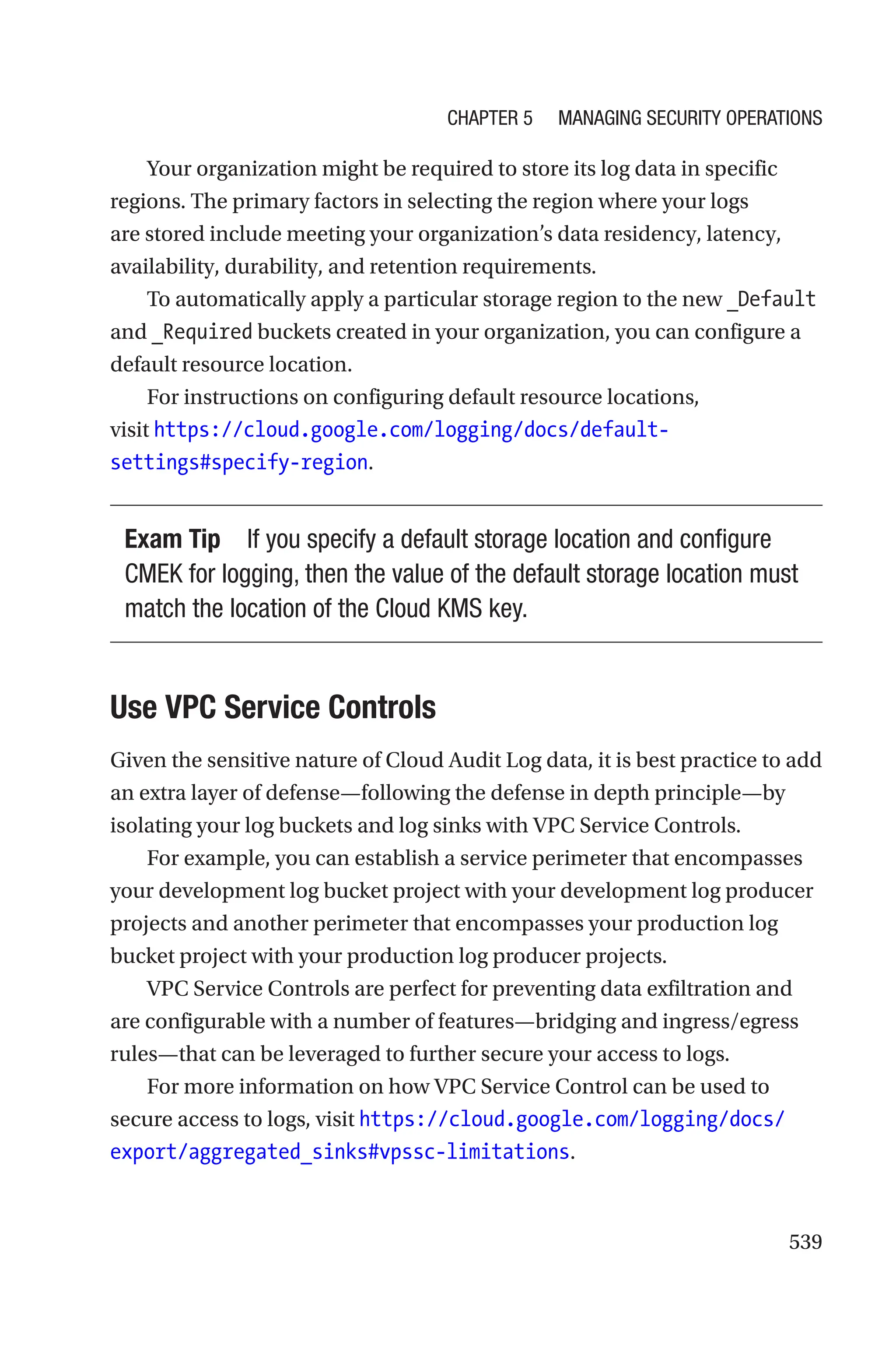 539
Your organization might be required to store its log data in specific
regions. The primary factors in selecting the region where your logs
are stored include meeting your organization’s data residency, latency,
availability, durability, and retention requirements.
To automatically apply a particular storage region to the new _Default
and _Required buckets created in your organization, you can configure a
default resource location.
For instructions on configuring default resource locations,
visit https://cloud.google.com/logging/docs/default-
settings#specify-region.
Exam Tip If you specify a default storage location and configure
CMEK for logging, then the value of the default storage location must
match the location of the Cloud KMS key.

Use VPC Service Controls
Given the sensitive nature of Cloud Audit Log data, it is best practice to add
an extra layer of defense—following the defense in depth principle—by
isolating your log buckets and log sinks with VPC Service Controls.
For example, you can establish a service perimeter that encompasses
your development log bucket project with your development log producer
projects and another perimeter that encompasses your production log
bucket project with your production log producer projects.
VPC Service Controls are perfect for preventing data exfiltration and
are configurable with a number of features—bridging and ingress/egress
rules—that can be leveraged to further secure your access to logs.
For more information on how VPC Service Control can be used to
secure access to logs, visit https://cloud.google.com/logging/docs/
export/aggregated_sinks#vpssc-limitations.
Chapter 5 Managing Security Operations
 